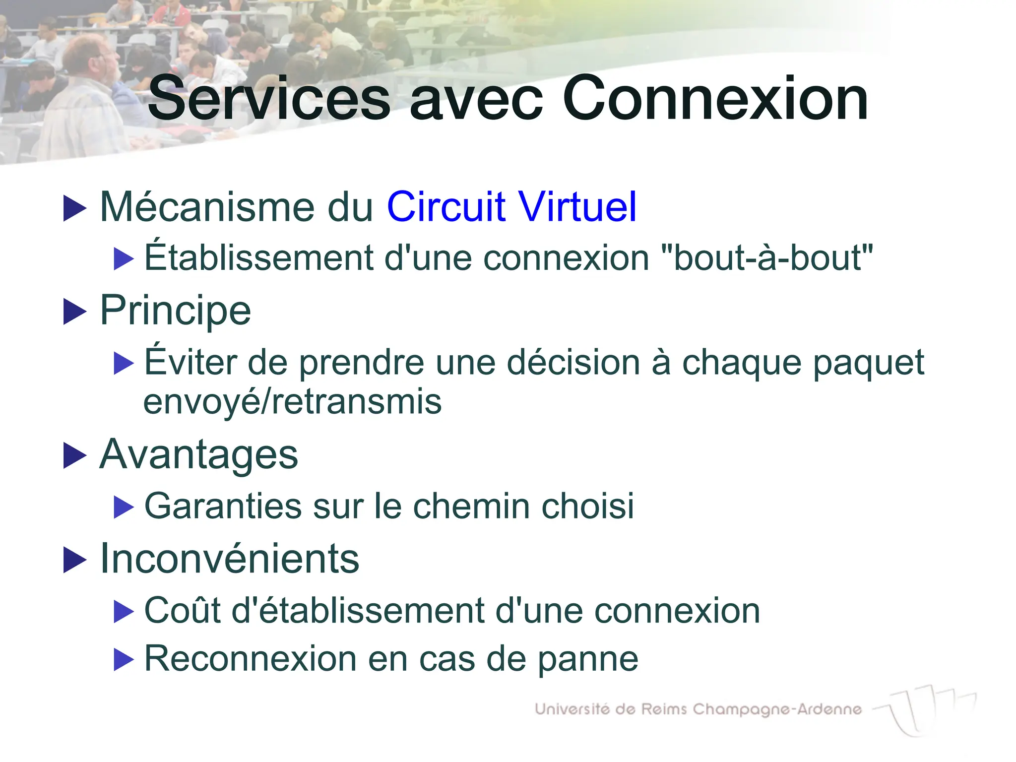 Services avec Connexion!
▶ Mécanisme du Circuit Virtuel
▶ Établissement d'une connexion "bout-à-bout"
▶ Principe
▶ Éviter de prendre une décision à chaque paquet
envoyé/retransmis
▶ Avantages
▶ Garanties sur le chemin choisi
▶ Inconvénients
▶ Coût d'établissement d'une connexion
▶ Reconnexion en cas de panne
 