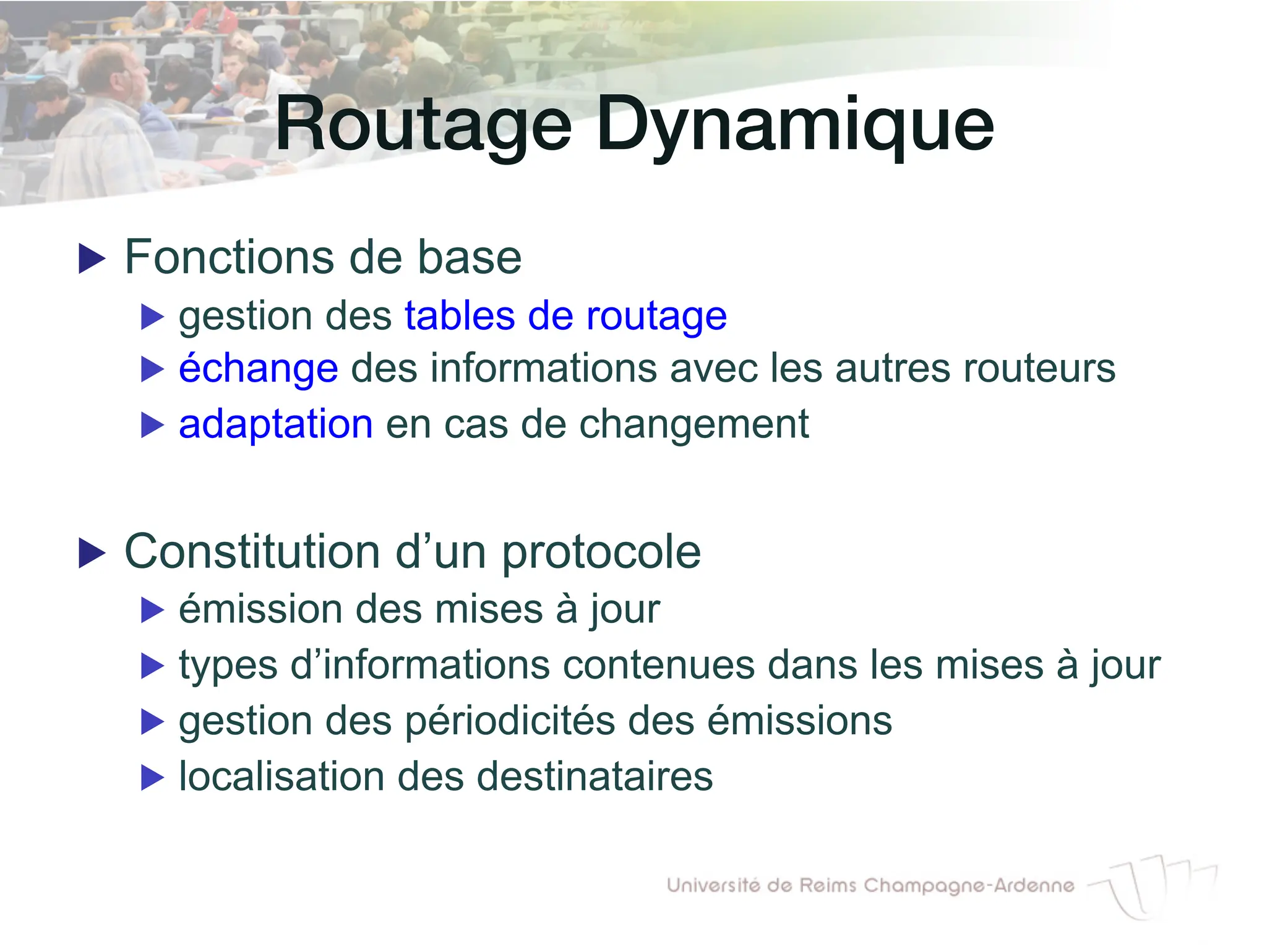 Routage Dynamique!
▶ Fonctions de base
▶ gestion des tables de routage
▶ échange des informations avec les autres routeurs
▶ adaptation en cas de changement
▶ Constitution d’un protocole
▶ émission des mises à jour
▶ types d’informations contenues dans les mises à jour
▶ gestion des périodicités des émissions
▶ localisation des destinataires
 