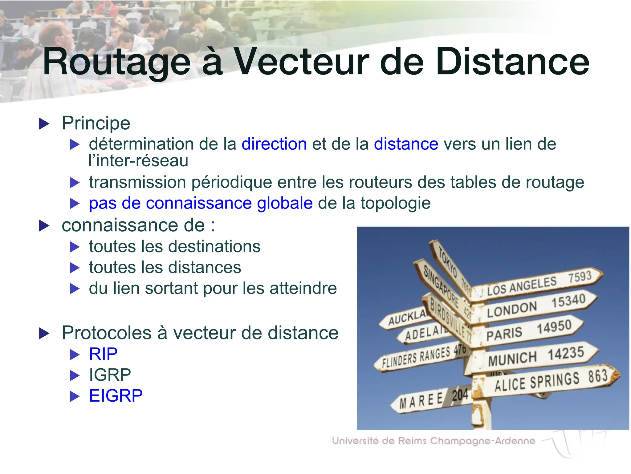 Routage à Vecteur de Distance!
▶ Principe
▶ détermination de la direction et de la distance vers un lien de
l’inter-réseau
▶ transmission périodique entre les routeurs des tables de routage
▶ pas de connaissance globale de la topologie
▶ connaissance de :
▶ toutes les destinations
▶ toutes les distances
▶ du lien sortant pour les atteindre
▶ Protocoles à vecteur de distance
▶ RIP
▶ IGRP
▶ EIGRP
 