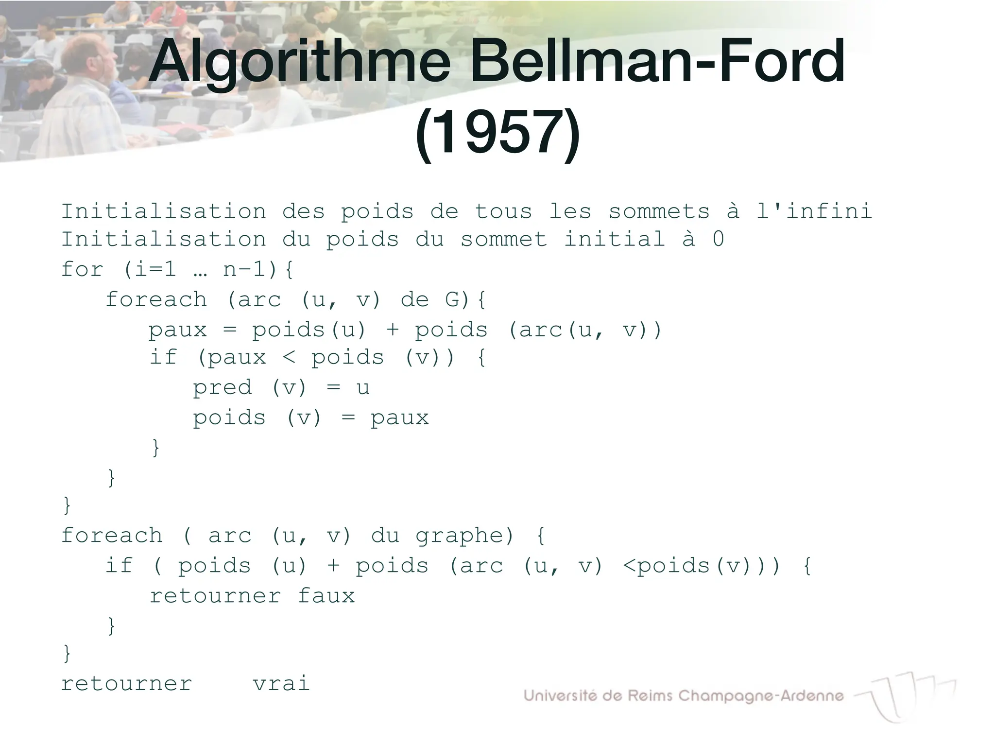 Algorithme Bellman-Ford
(1957)!
Initialisation des poids de tous les sommets à l'infini
Initialisation du poids du sommet initial à 0
for (i=1 … n−1){
foreach (arc (u, v) de G){
paux = poids(u) + poids (arc(u, v))
if (paux < poids (v)) {
pred (v) = u
poids (v) = paux
}
}
}
foreach ( arc (u, v) du graphe) {
if ( poids (u) + poids (arc (u, v) <poids(v))) {
retourner faux
}
}
retourner vrai
 