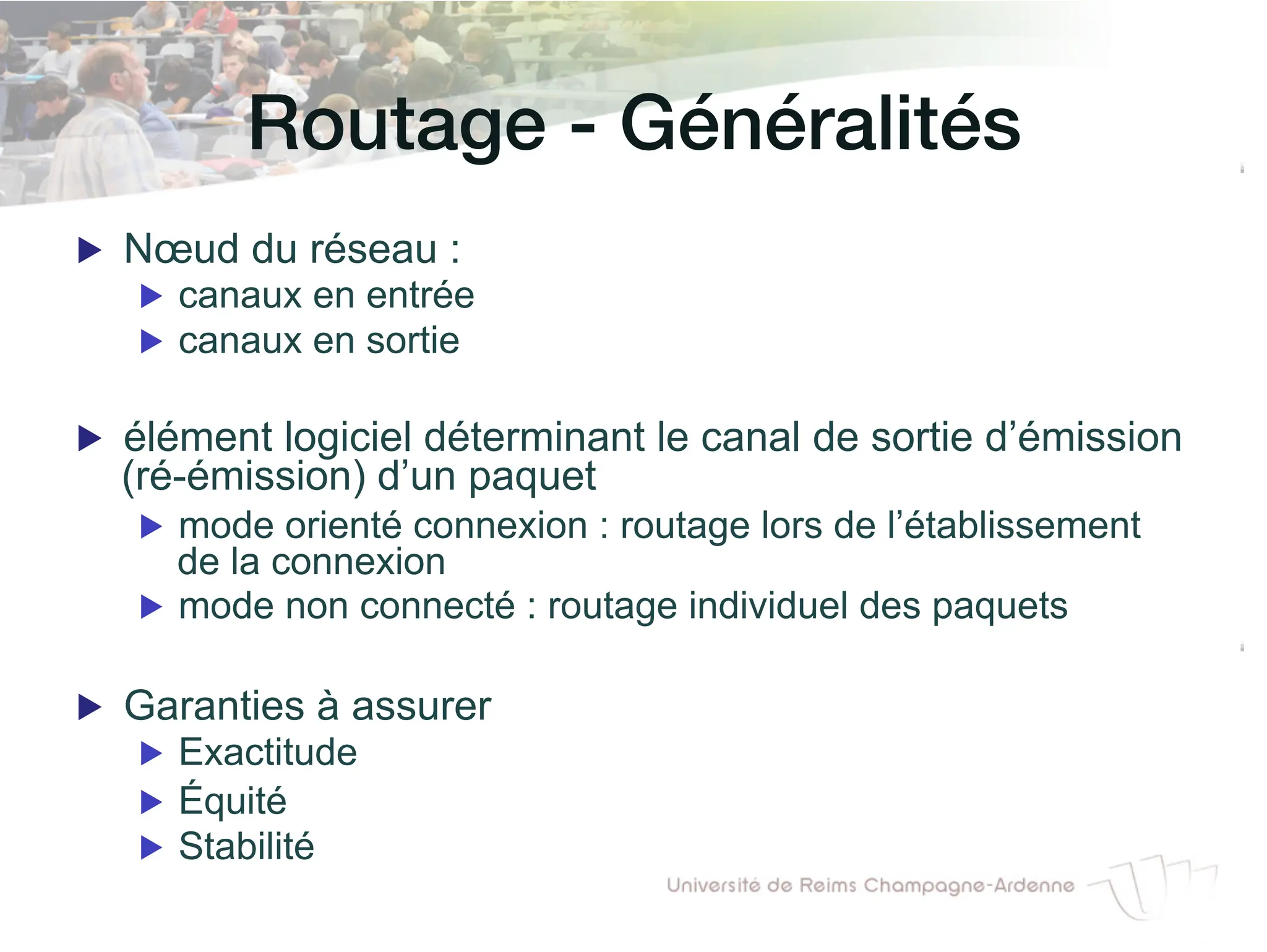 7 / 46
Routage - Généralités!
▶ Nœud du réseau :
▶ canaux en entrée
▶ canaux en sortie
▶ élément logiciel déterminant le canal de sortie d’émission
(ré-émission) d’un paquet
▶ mode orienté connexion : routage lors de l’établissement
de la connexion
▶ mode non connecté : routage individuel des paquets
▶ Garanties à assurer
▶ Exactitude
▶ Équité
▶ Stabilité
 