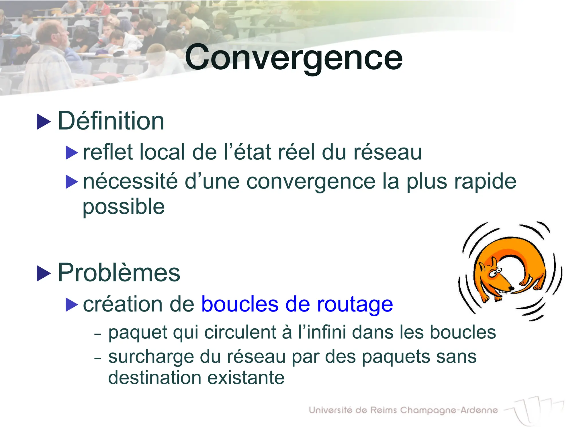 Convergence!
▶ Définition
▶ reflet local de l’état réel du réseau
▶ nécessité d’une convergence la plus rapide
possible
▶ Problèmes
▶ création de boucles de routage
- paquet qui circulent à l’infini dans les boucles
- surcharge du réseau par des paquets sans
destination existante
 