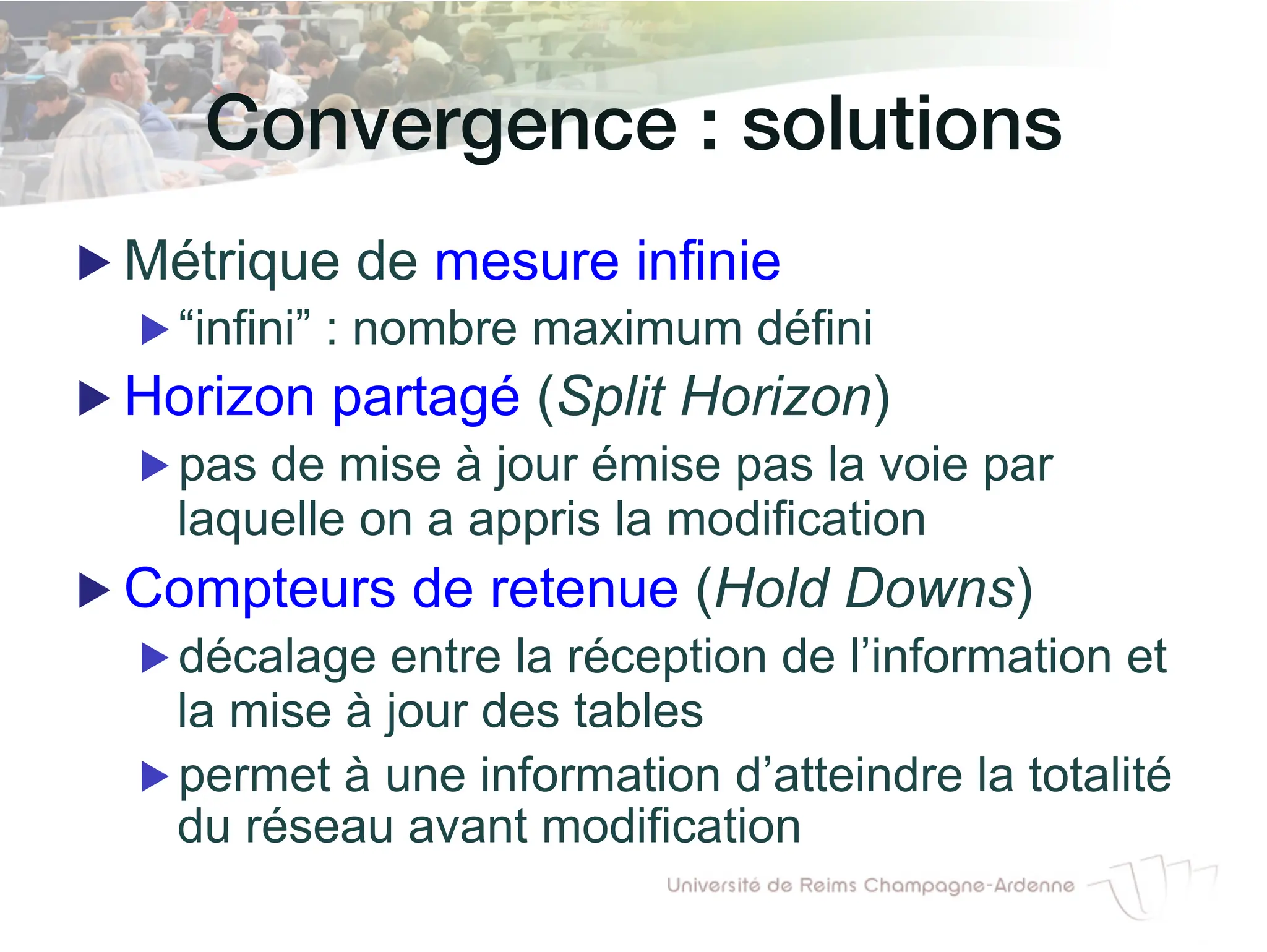 Convergence : solutions!
▶ Métrique de mesure infinie
▶ “infini” : nombre maximum défini
▶ Horizon partagé (Split Horizon)
▶ pas de mise à jour émise pas la voie par
laquelle on a appris la modification
▶ Compteurs de retenue (Hold Downs)
▶ décalage entre la réception de l’information et
la mise à jour des tables
▶ permet à une information d’atteindre la totalité
du réseau avant modification
 