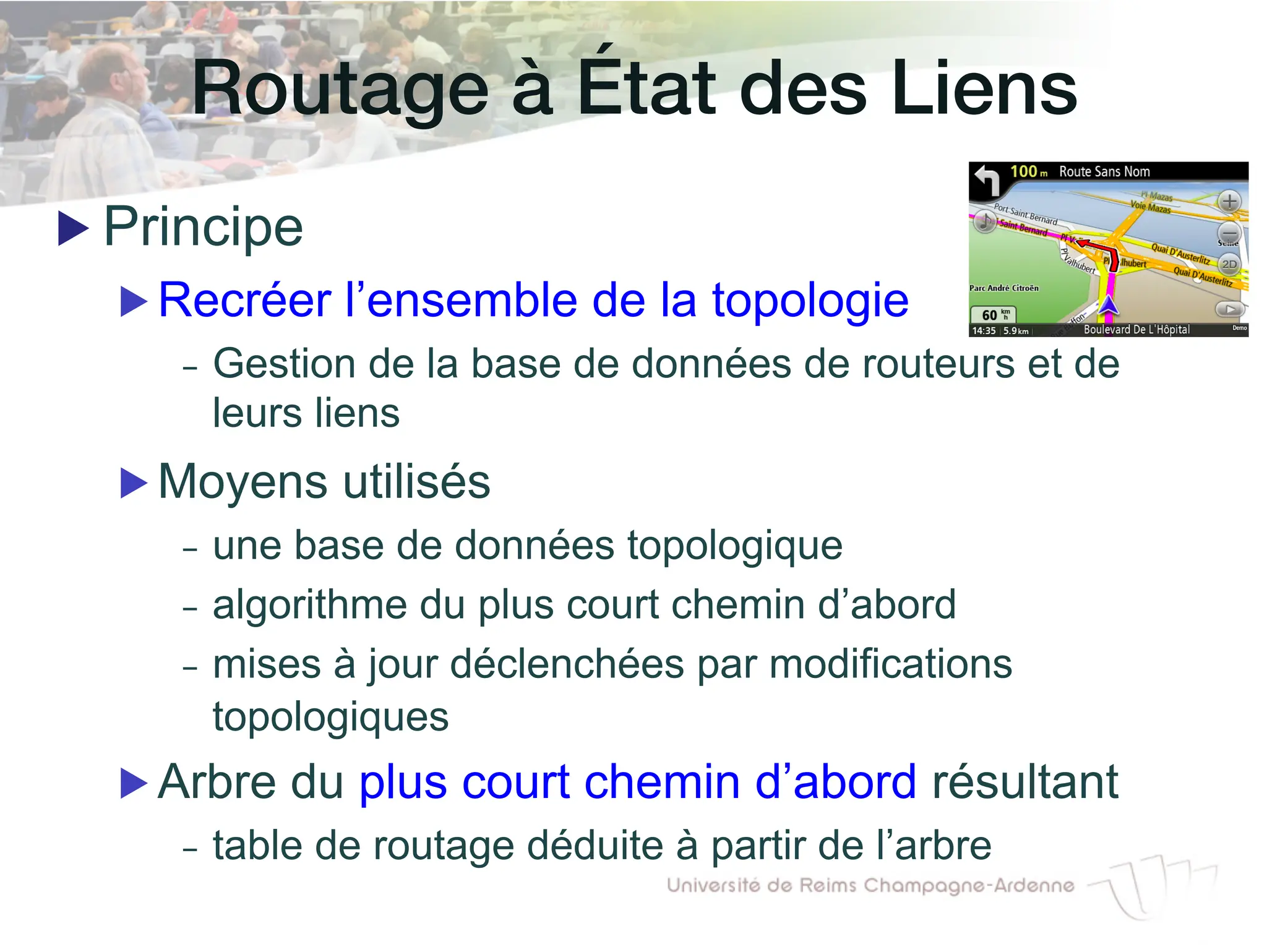 Routage à État des Liens!
▶ Principe
▶ Recréer l’ensemble de la topologie
- Gestion de la base de données de routeurs et de
leurs liens
▶ Moyens utilisés
- une base de données topologique
- algorithme du plus court chemin d’abord
- mises à jour déclenchées par modifications
topologiques
▶ Arbre du plus court chemin d’abord résultant
- table de routage déduite à partir de l’arbre
 