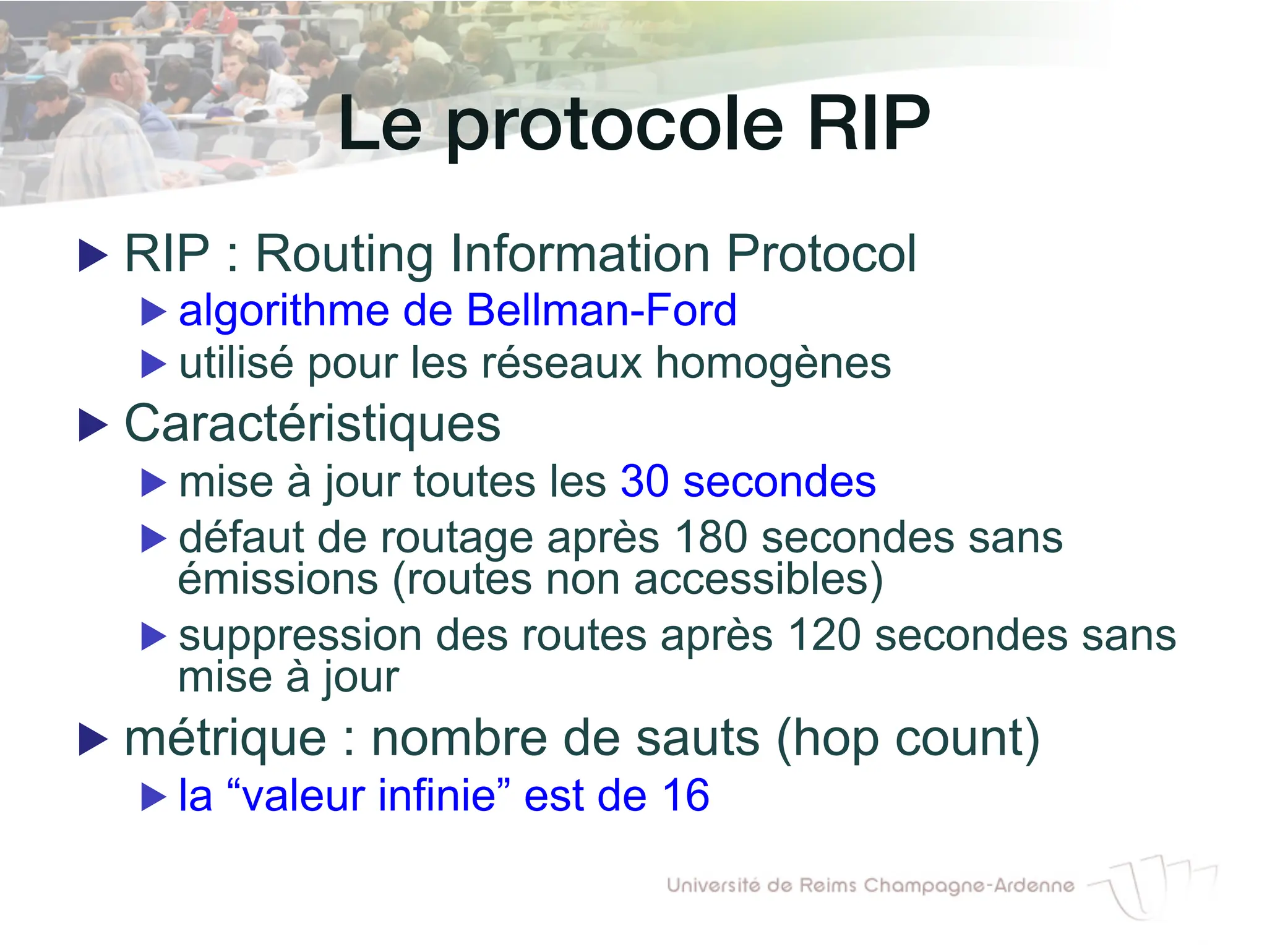 Le protocole RIP!
▶ RIP : Routing Information Protocol
▶ algorithme de Bellman-Ford
▶ utilisé pour les réseaux homogènes
▶ Caractéristiques
▶ mise à jour toutes les 30 secondes
▶ défaut de routage après 180 secondes sans
émissions (routes non accessibles)
▶ suppression des routes après 120 secondes sans
mise à jour
▶ métrique : nombre de sauts (hop count)
▶ la “valeur infinie” est de 16
 