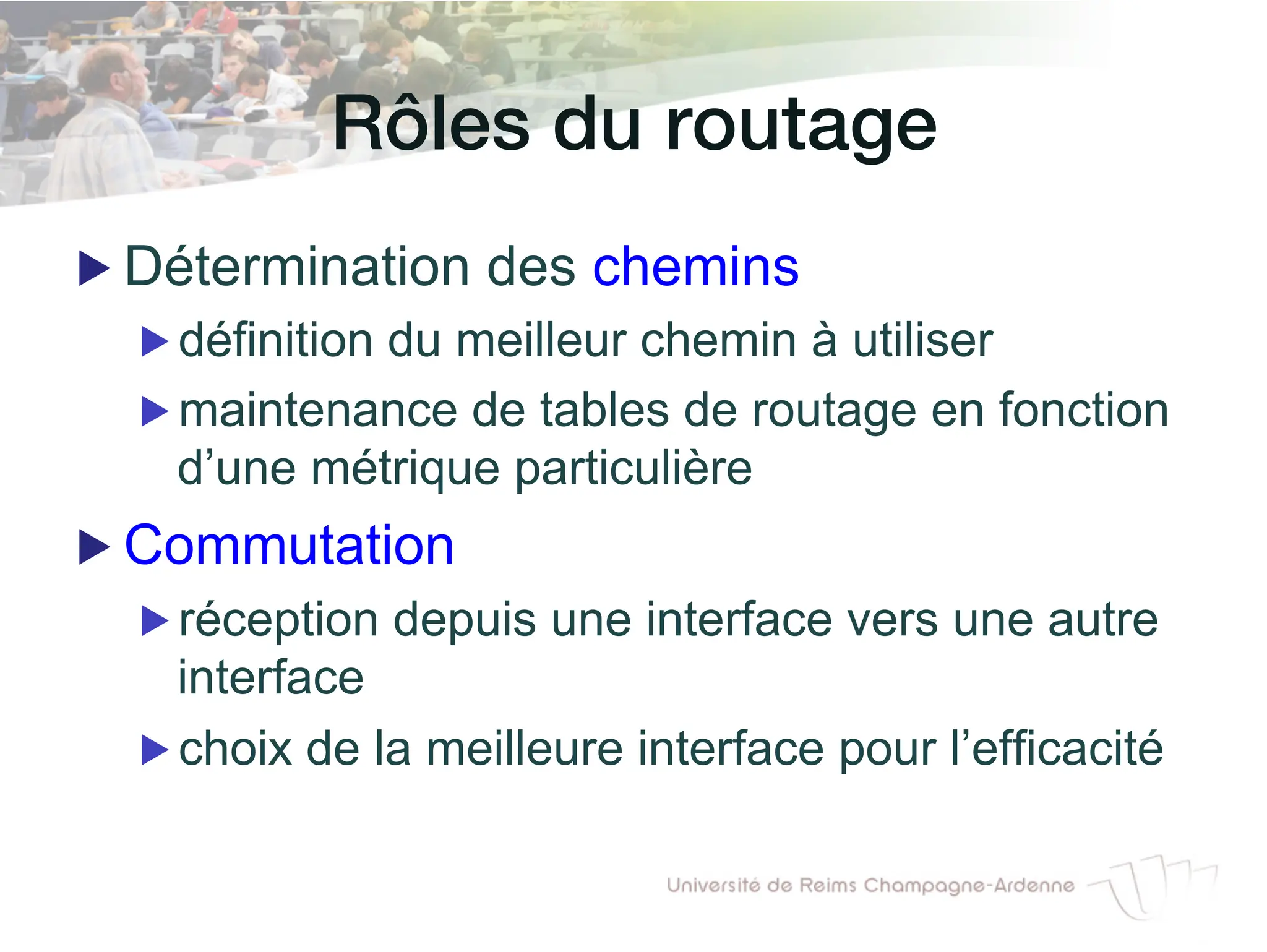 Rôles du routage!
▶ Détermination des chemins
▶ définition du meilleur chemin à utiliser
▶ maintenance de tables de routage en fonction
d’une métrique particulière
▶ Commutation
▶ réception depuis une interface vers une autre
interface
▶ choix de la meilleure interface pour l’efficacité
 