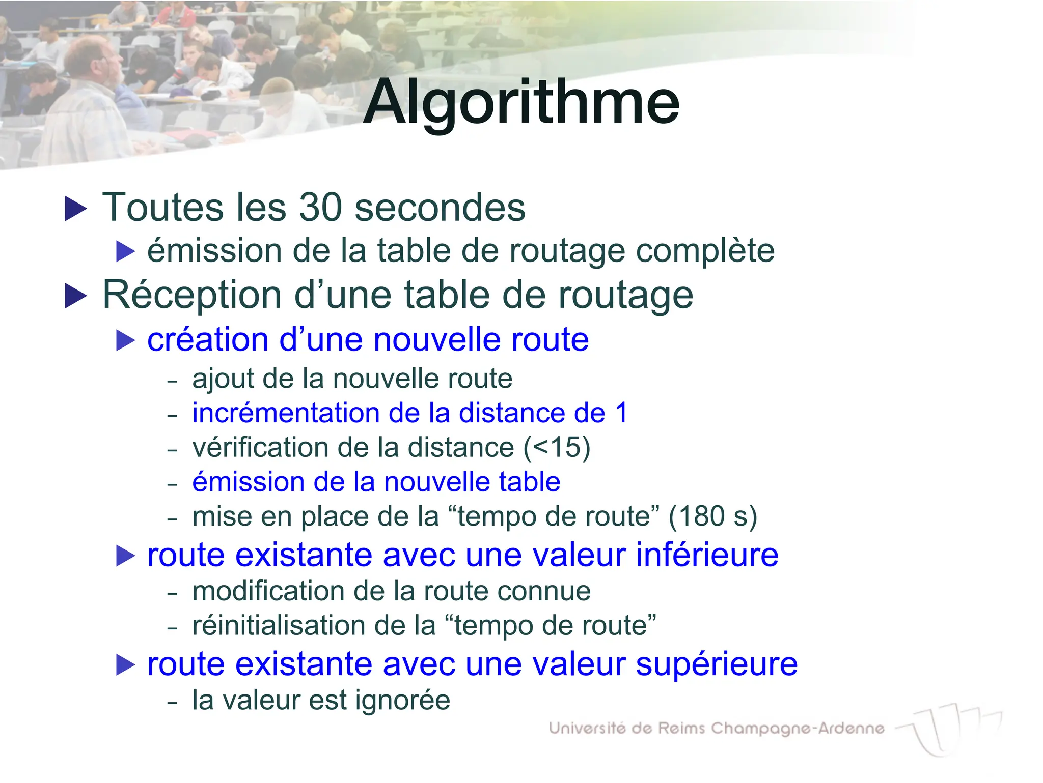Algorithme!
▶ Toutes les 30 secondes
▶ émission de la table de routage complète
▶ Réception d’une table de routage
▶ création d’une nouvelle route
- ajout de la nouvelle route
- incrémentation de la distance de 1
- vérification de la distance (<15)
- émission de la nouvelle table
- mise en place de la “tempo de route” (180 s)
▶ route existante avec une valeur inférieure
- modification de la route connue
- réinitialisation de la “tempo de route”
▶ route existante avec une valeur supérieure
- la valeur est ignorée
 