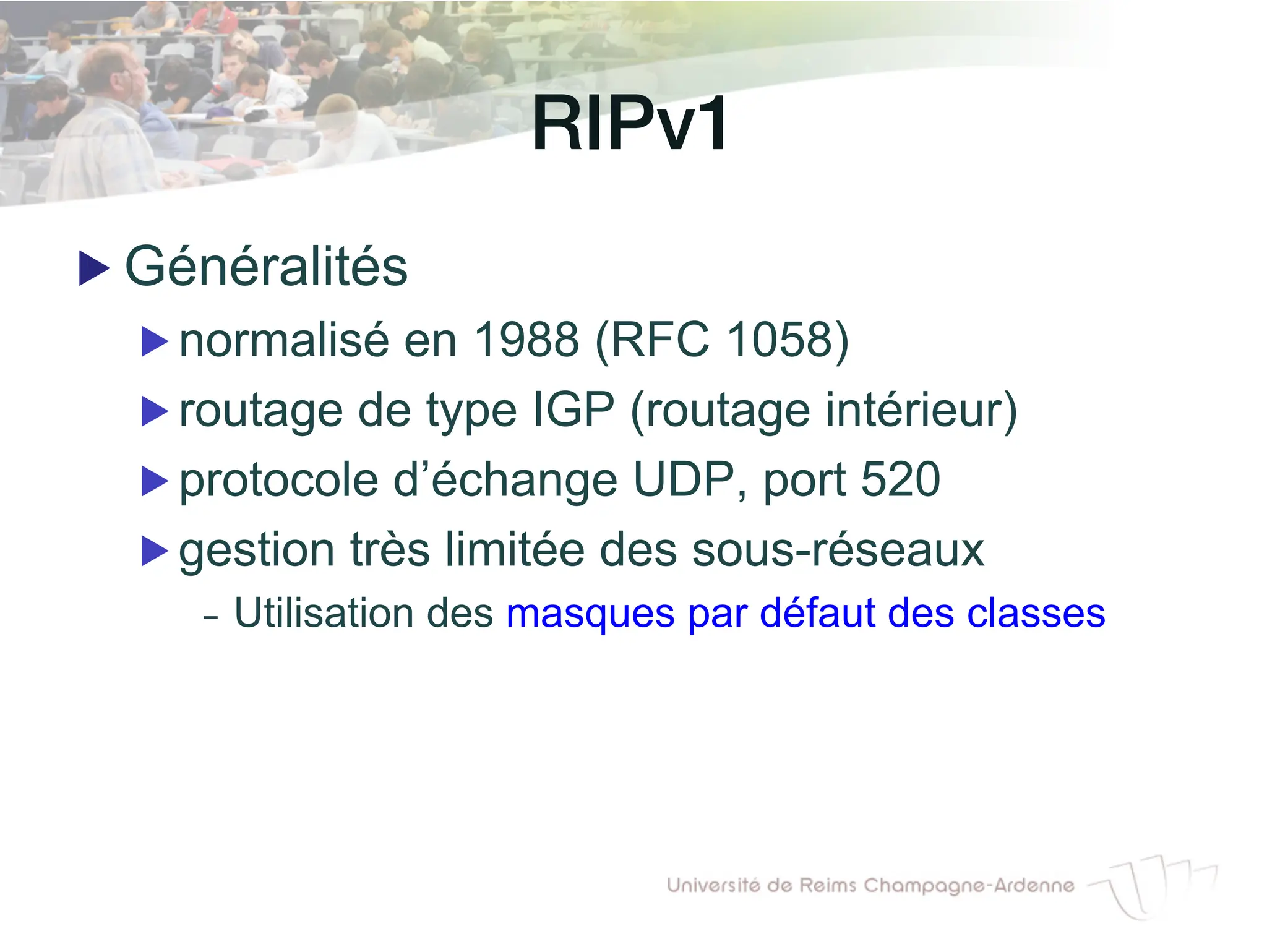 RIPv1!
▶ Généralités
▶ normalisé en 1988 (RFC 1058)
▶ routage de type IGP (routage intérieur)
▶ protocole d’échange UDP, port 520
▶ gestion très limitée des sous-réseaux
- Utilisation des masques par défaut des classes
 