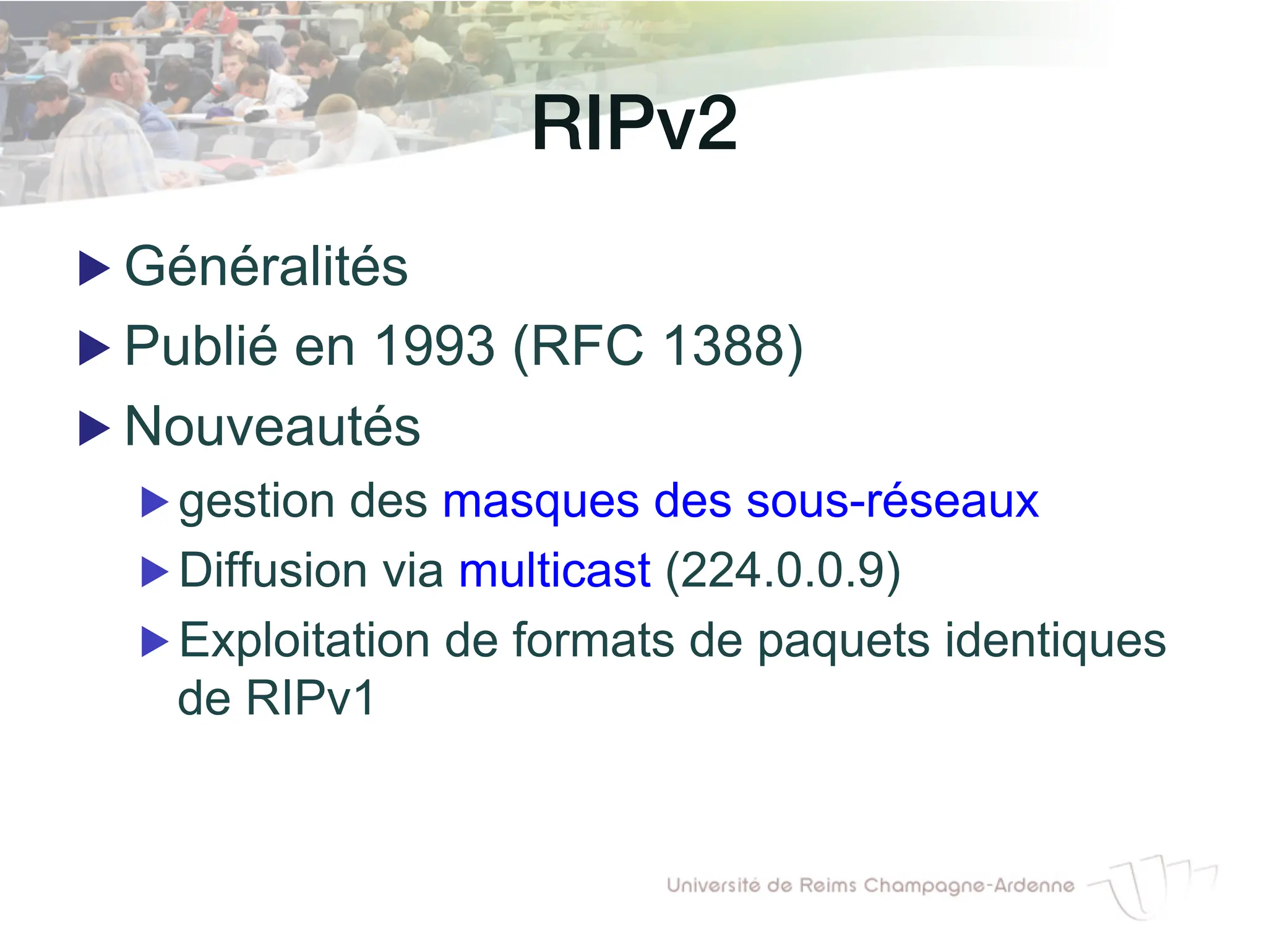 RIPv2!
▶ Généralités
▶ Publié en 1993 (RFC 1388)
▶ Nouveautés
▶ gestion des masques des sous-réseaux
▶ Diffusion via multicast (224.0.0.9)
▶ Exploitation de formats de paquets identiques
de RIPv1
 