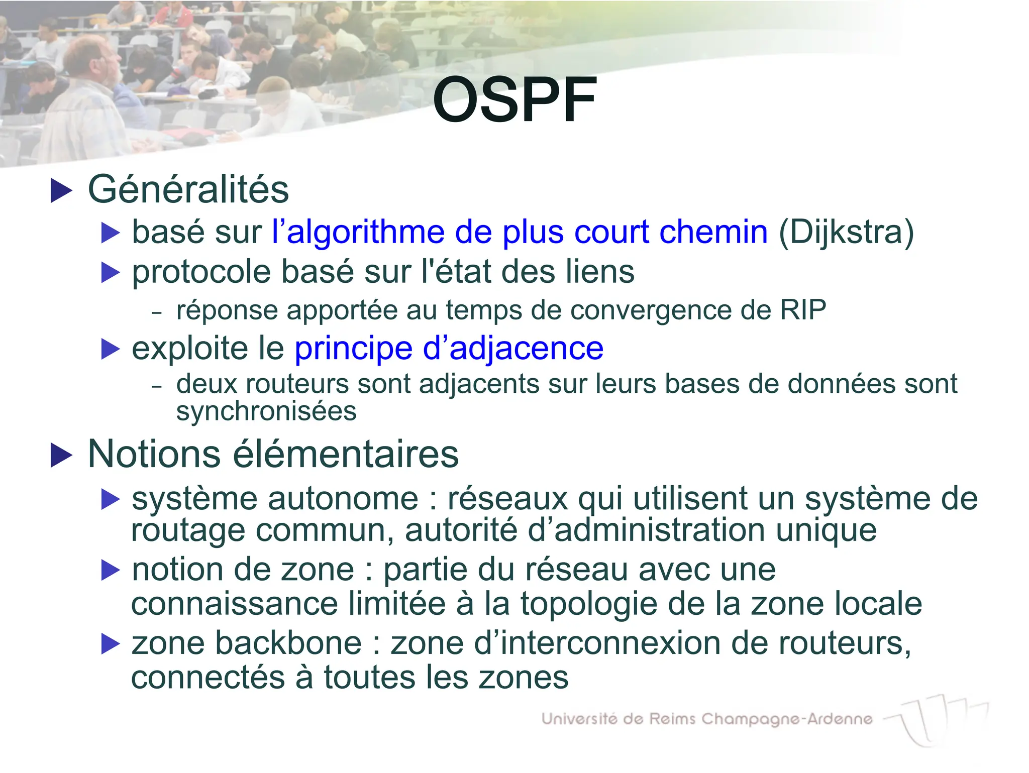OSPF!
▶ Généralités
▶ basé sur l’algorithme de plus court chemin (Dijkstra)
▶ protocole basé sur l'état des liens
- réponse apportée au temps de convergence de RIP
▶ exploite le principe d’adjacence
- deux routeurs sont adjacents sur leurs bases de données sont
synchronisées
▶ Notions élémentaires
▶ système autonome : réseaux qui utilisent un système de
routage commun, autorité d’administration unique
▶ notion de zone : partie du réseau avec une
connaissance limitée à la topologie de la zone locale
▶ zone backbone : zone d’interconnexion de routeurs,
connectés à toutes les zones
 