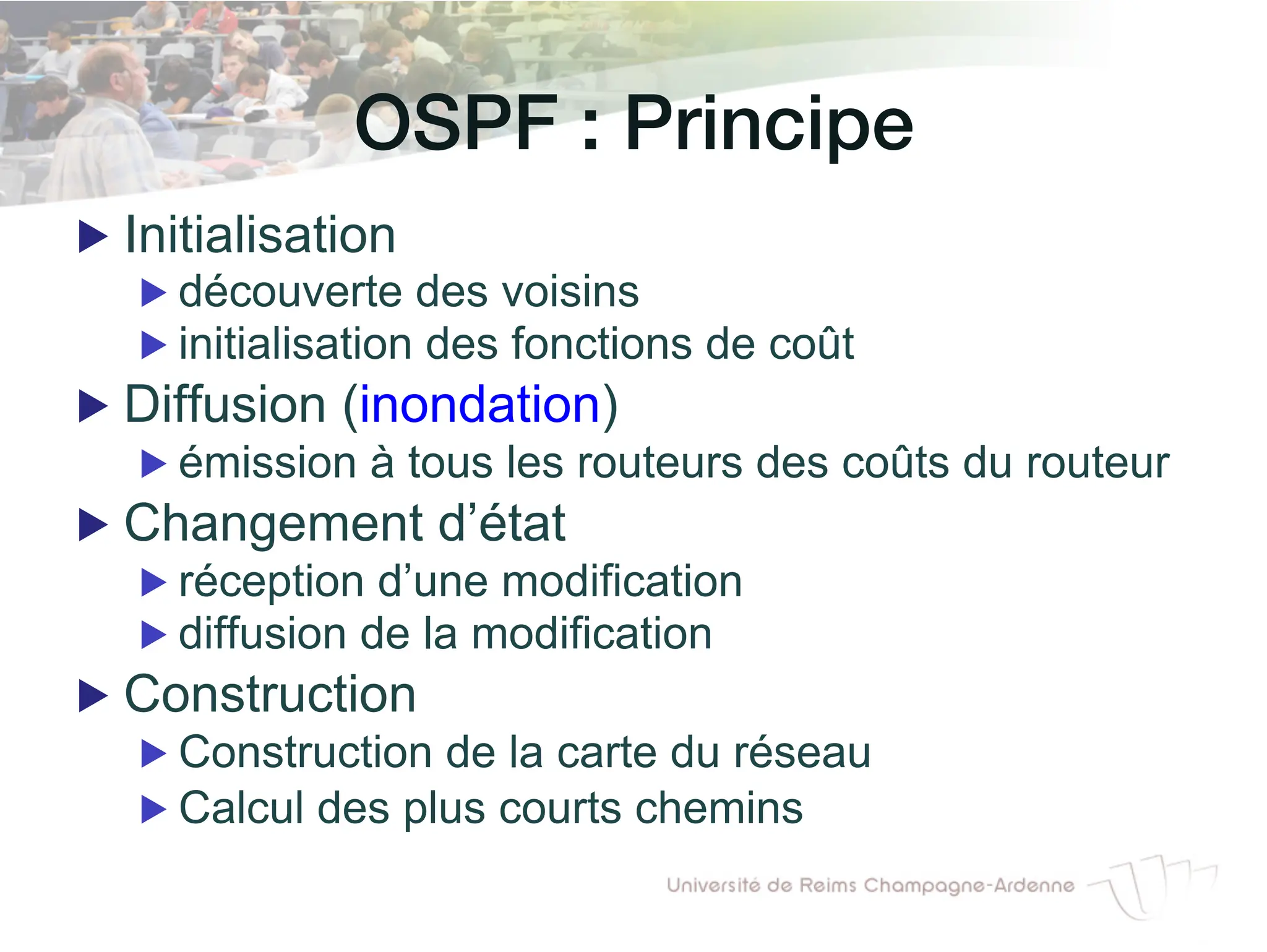 OSPF : Principe!
▶ Initialisation
▶ découverte des voisins
▶ initialisation des fonctions de coût
▶ Diffusion (inondation)
▶ émission à tous les routeurs des coûts du routeur
▶ Changement d’état
▶ réception d’une modification
▶ diffusion de la modification
▶ Construction
▶ Construction de la carte du réseau
▶ Calcul des plus courts chemins
 