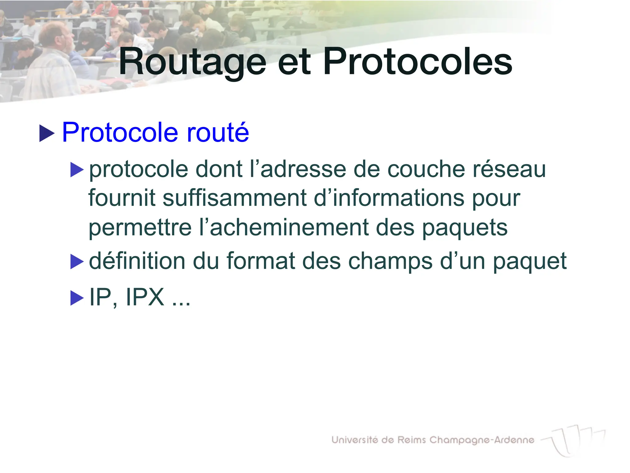Routage et Protocoles!
▶ Protocole routé
▶ protocole dont l’adresse de couche réseau
fournit suffisamment d’informations pour
permettre l’acheminement des paquets
▶ définition du format des champs d’un paquet
▶ IP, IPX ...
 