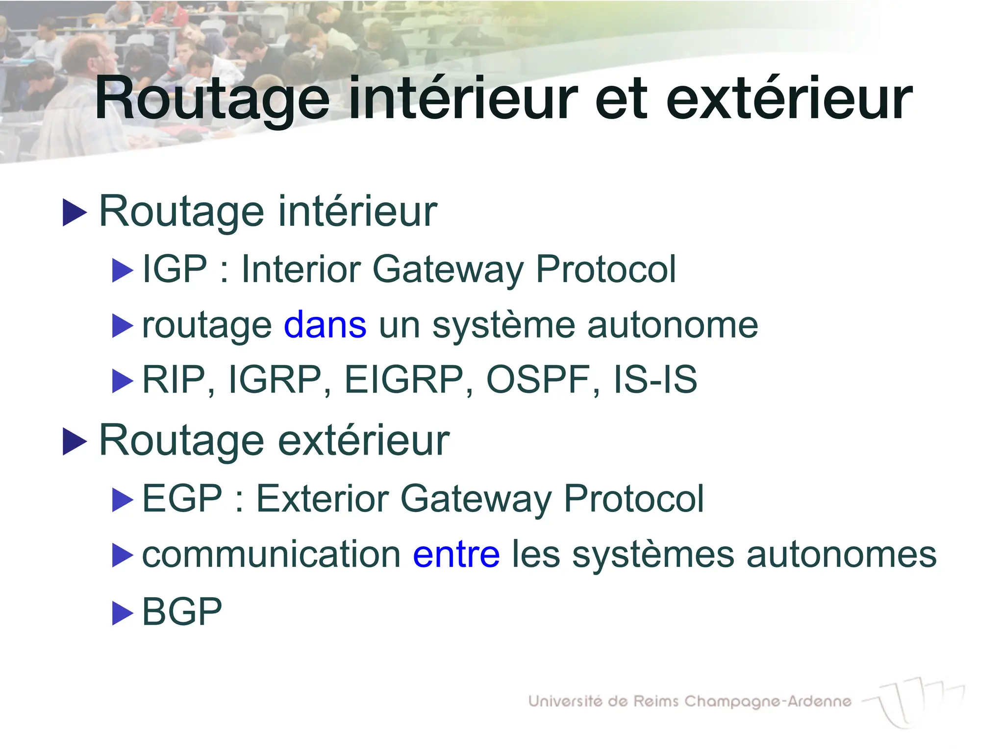 Routage intérieur et extérieur!
▶ Routage intérieur
▶ IGP : Interior Gateway Protocol
▶ routage dans un système autonome
▶ RIP, IGRP, EIGRP, OSPF, IS-IS
▶ Routage extérieur
▶ EGP : Exterior Gateway Protocol
▶ communication entre les systèmes autonomes
▶ BGP
 