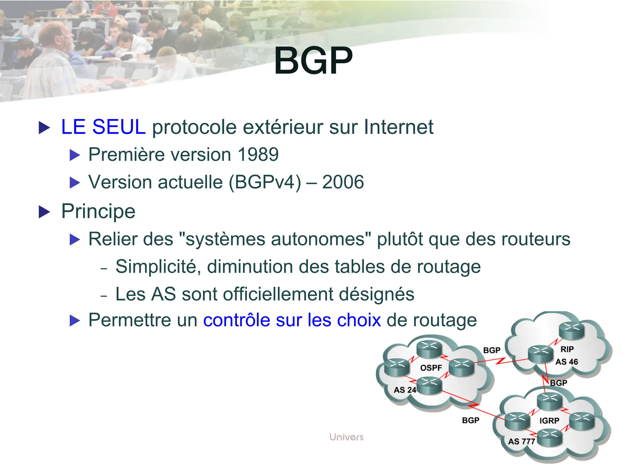 BGP!
▶ LE SEUL protocole extérieur sur Internet
▶ Première version 1989
▶ Version actuelle (BGPv4) – 2006
▶ Principe
▶ Relier des "systèmes autonomes" plutôt que des routeurs
- Simplicité, diminution des tables de routage
- Les AS sont officiellement désignés
▶ Permettre un contrôle sur les choix de routage
 