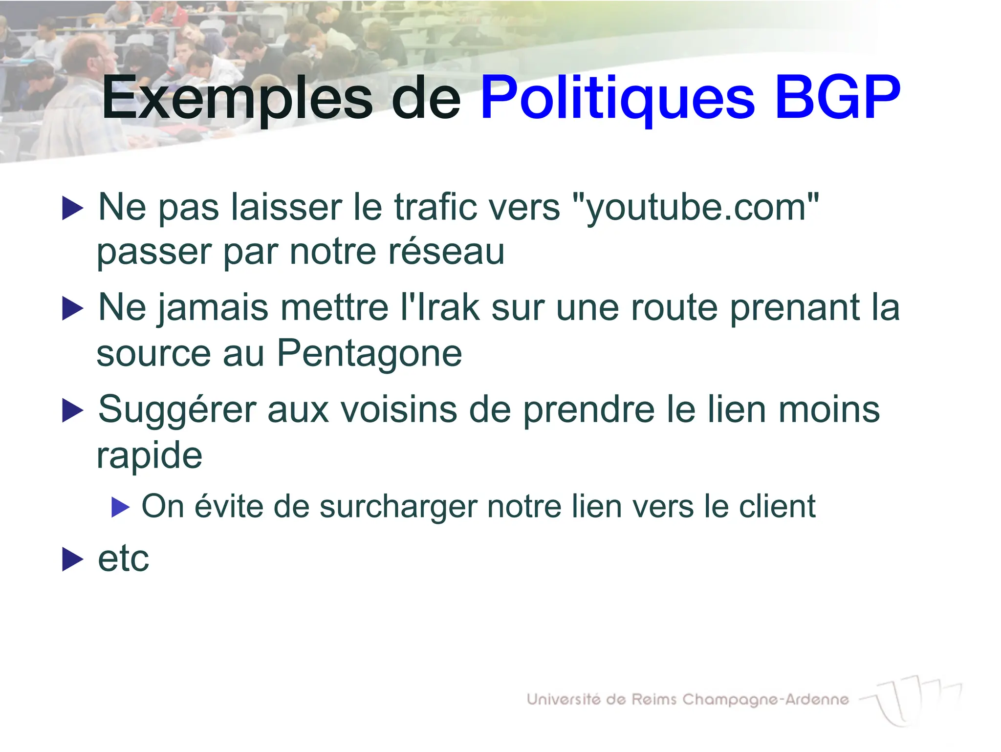 Exemples de Politiques BGP!
▶ Ne pas laisser le trafic vers "youtube.com"
passer par notre réseau
▶ Ne jamais mettre l'Irak sur une route prenant la
source au Pentagone
▶ Suggérer aux voisins de prendre le lien moins
rapide
▶ On évite de surcharger notre lien vers le client
▶ etc
 