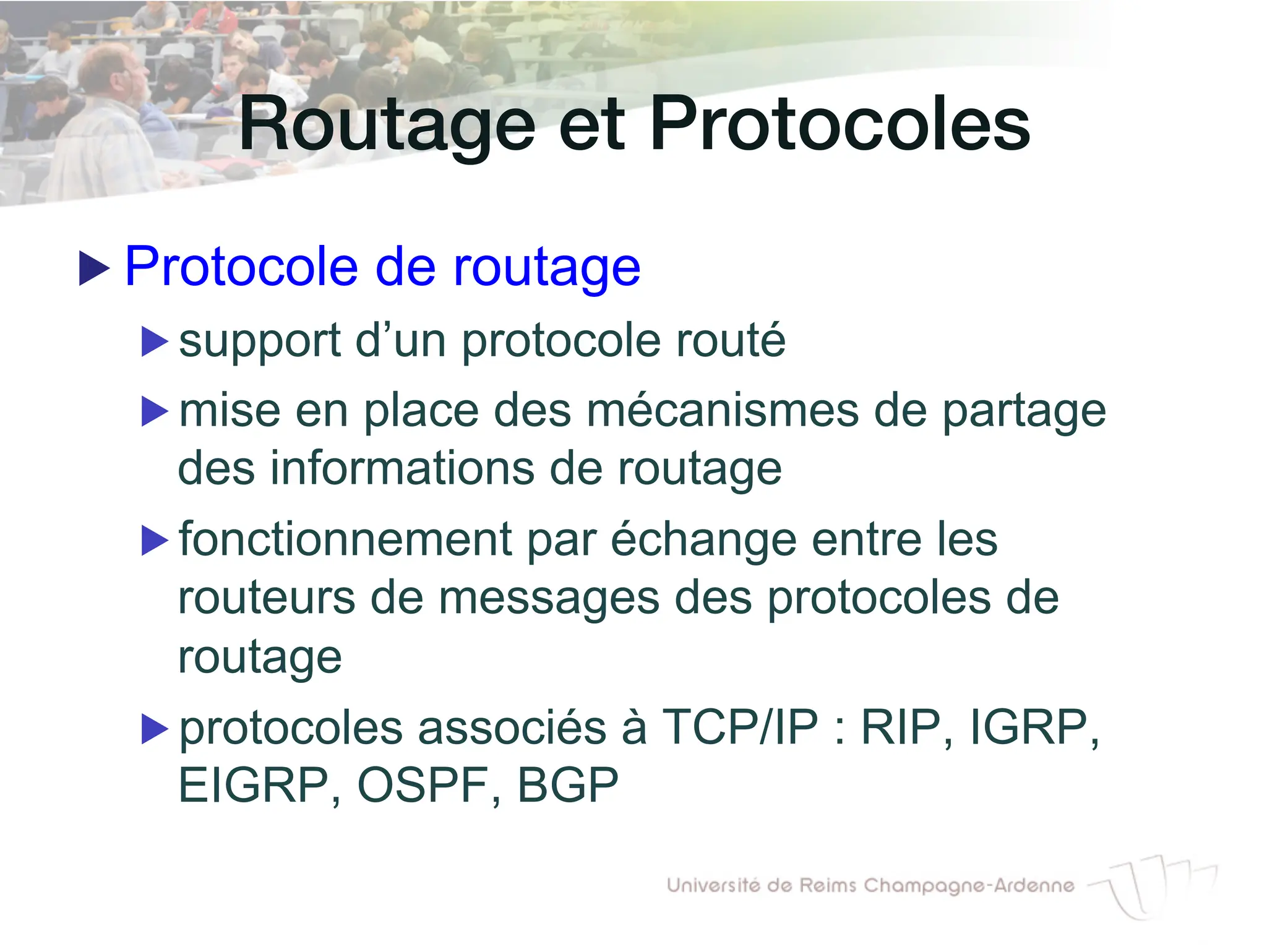 Routage et Protocoles!
▶ Protocole de routage
▶ support d’un protocole routé
▶ mise en place des mécanismes de partage
des informations de routage
▶ fonctionnement par échange entre les
routeurs de messages des protocoles de
routage
▶ protocoles associés à TCP/IP : RIP, IGRP,
EIGRP, OSPF, BGP
 