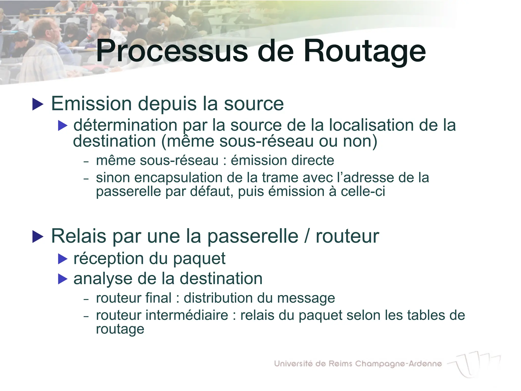 Processus de Routage!
▶ Emission depuis la source
▶ détermination par la source de la localisation de la
destination (même sous-réseau ou non)
- même sous-réseau : émission directe
- sinon encapsulation de la trame avec l’adresse de la
passerelle par défaut, puis émission à celle-ci
▶ Relais par une la passerelle / routeur
▶ réception du paquet
▶ analyse de la destination
- routeur final : distribution du message
- routeur intermédiaire : relais du paquet selon les tables de
routage
 
