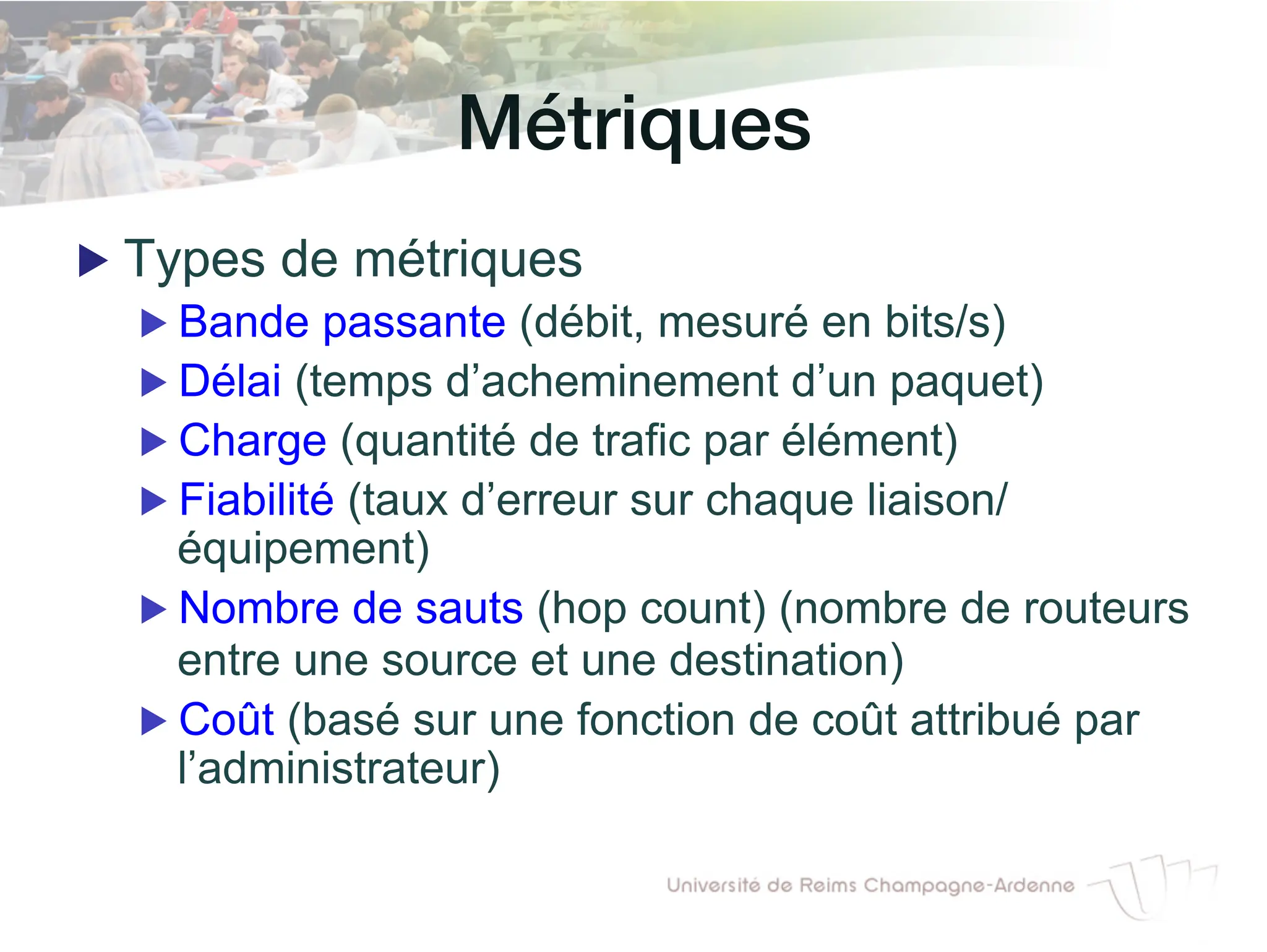 Métriques!
▶ Types de métriques
▶ Bande passante (débit, mesuré en bits/s)
▶ Délai (temps d’acheminement d’un paquet)
▶ Charge (quantité de trafic par élément)
▶ Fiabilité (taux d’erreur sur chaque liaison/
équipement)
▶ Nombre de sauts (hop count) (nombre de routeurs
entre une source et une destination)
▶ Coût (basé sur une fonction de coût attribué par
l’administrateur)
 