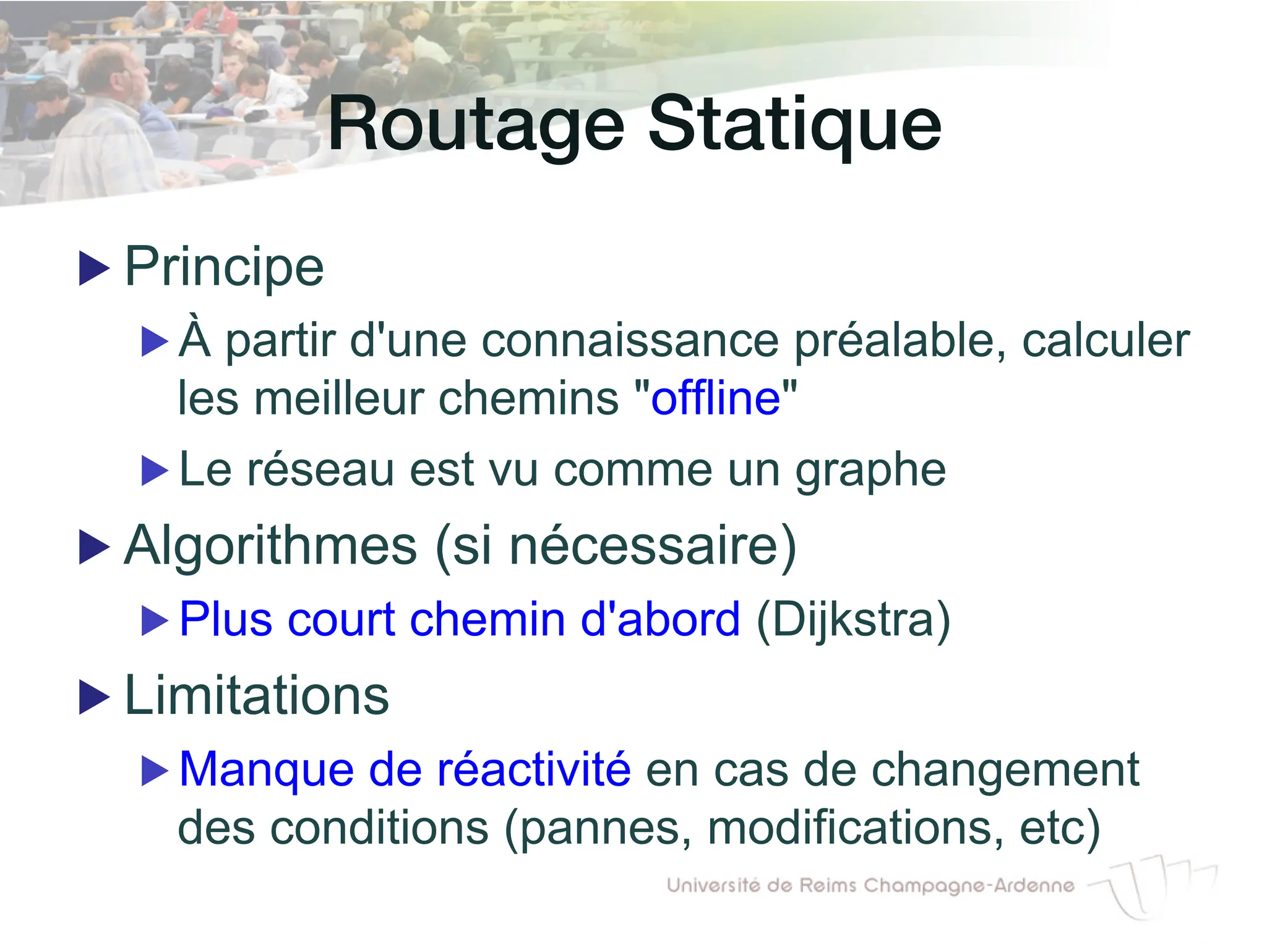 Routage Statique!
▶ Principe
▶ À partir d'une connaissance préalable, calculer
les meilleur chemins "offline"
▶ Le réseau est vu comme un graphe
▶ Algorithmes (si nécessaire)
▶ Plus court chemin d'abord (Dijkstra)
▶ Limitations
▶ Manque de réactivité en cas de changement
des conditions (pannes, modifications, etc)
 