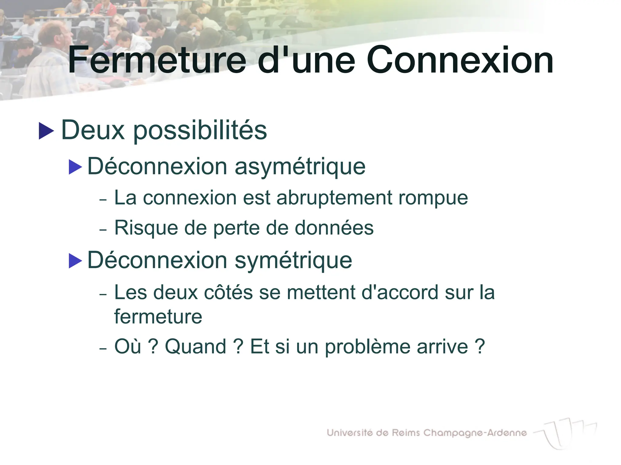 Fermeture d'une Connexion!
▶ Deux possibilités
▶ Déconnexion asymétrique
- La connexion est abruptement rompue
- Risque de perte de données
▶ Déconnexion symétrique
- Les deux côtés se mettent d'accord sur la
fermeture
- Où ? Quand ? Et si un problème arrive ?
 