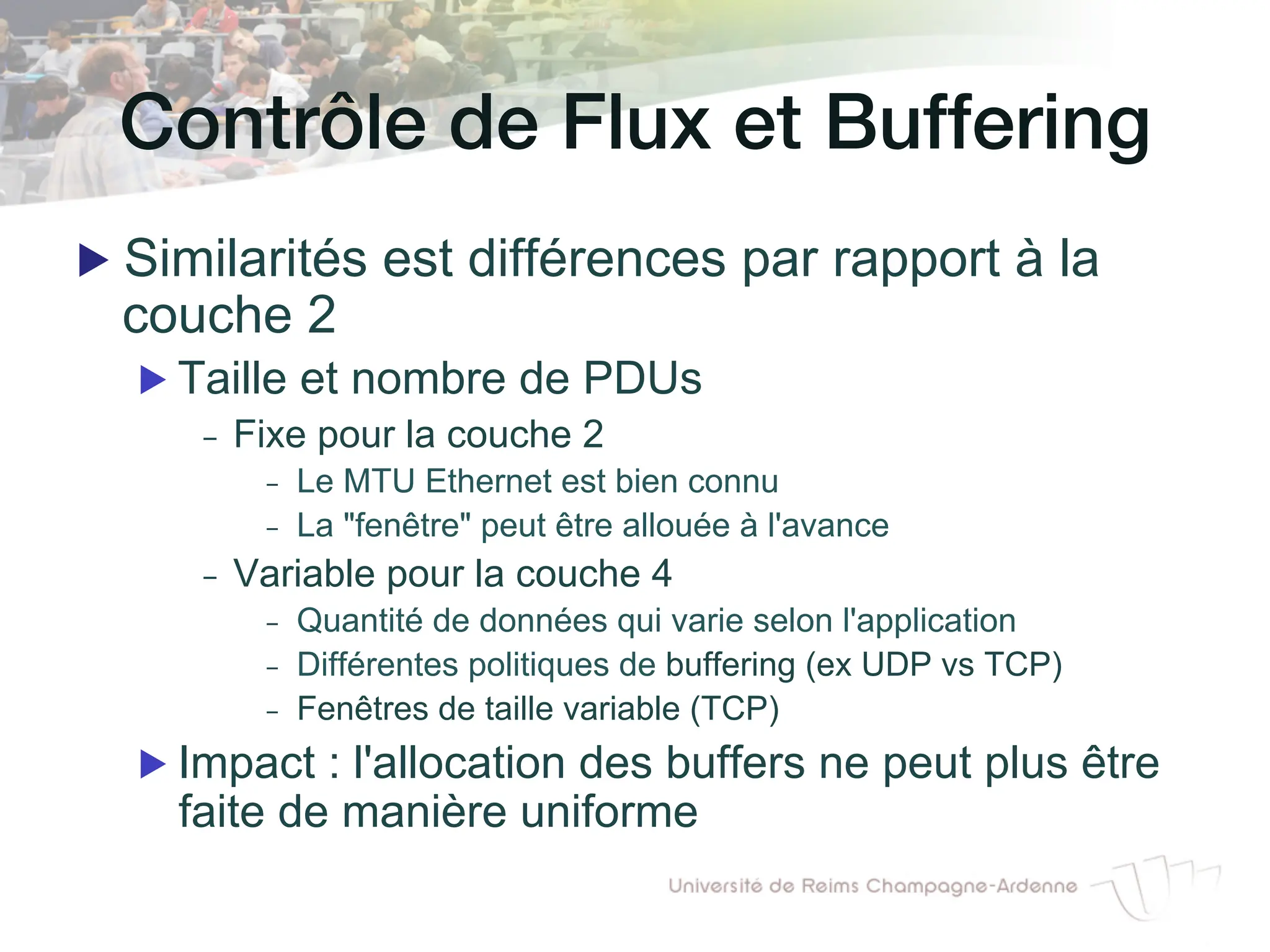 Contrôle de Flux et Buffering!
▶ Similarités est différences par rapport à la
couche 2
▶ Taille et nombre de PDUs
- Fixe pour la couche 2
- Le MTU Ethernet est bien connu
- La "fenêtre" peut être allouée à l'avance
- Variable pour la couche 4
- Quantité de données qui varie selon l'application
- Différentes politiques de buffering (ex UDP vs TCP)
- Fenêtres de taille variable (TCP)
▶ Impact : l'allocation des buffers ne peut plus être
faite de manière uniforme
 