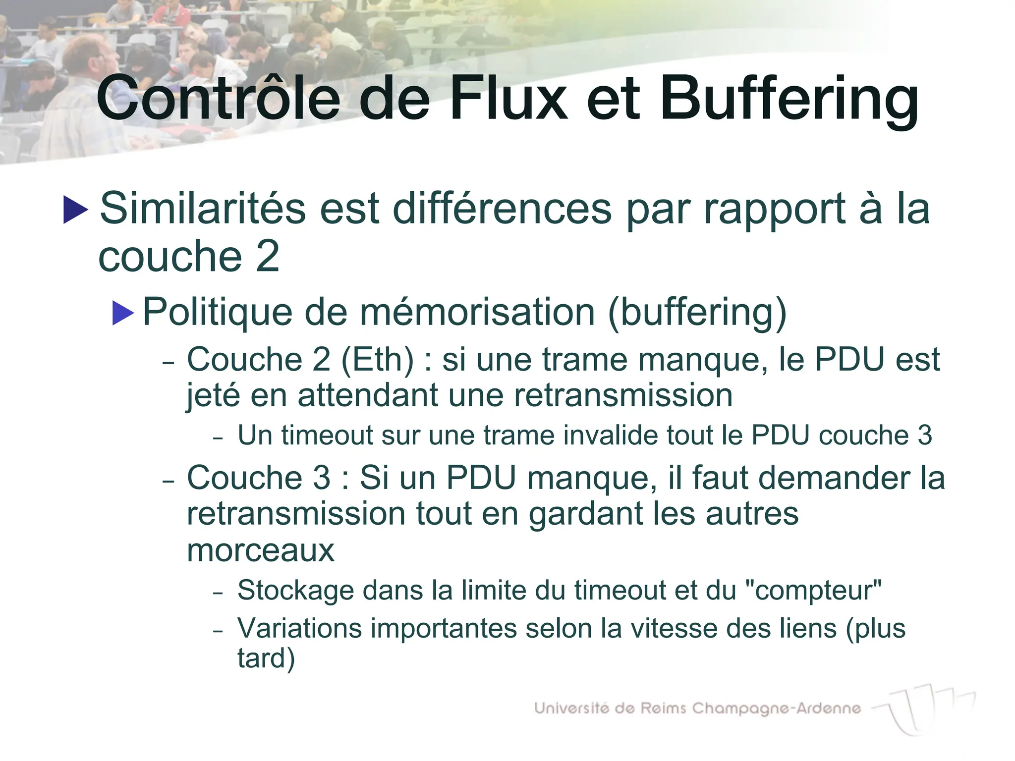 Contrôle de Flux et Buffering!
▶ Similarités est différences par rapport à la
couche 2
▶ Politique de mémorisation (buffering)
- Couche 2 (Eth) : si une trame manque, le PDU est
jeté en attendant une retransmission
- Un timeout sur une trame invalide tout le PDU couche 3
- Couche 3 : Si un PDU manque, il faut demander la
retransmission tout en gardant les autres
morceaux
- Stockage dans la limite du timeout et du "compteur"
- Variations importantes selon la vitesse des liens (plus
tard)
 