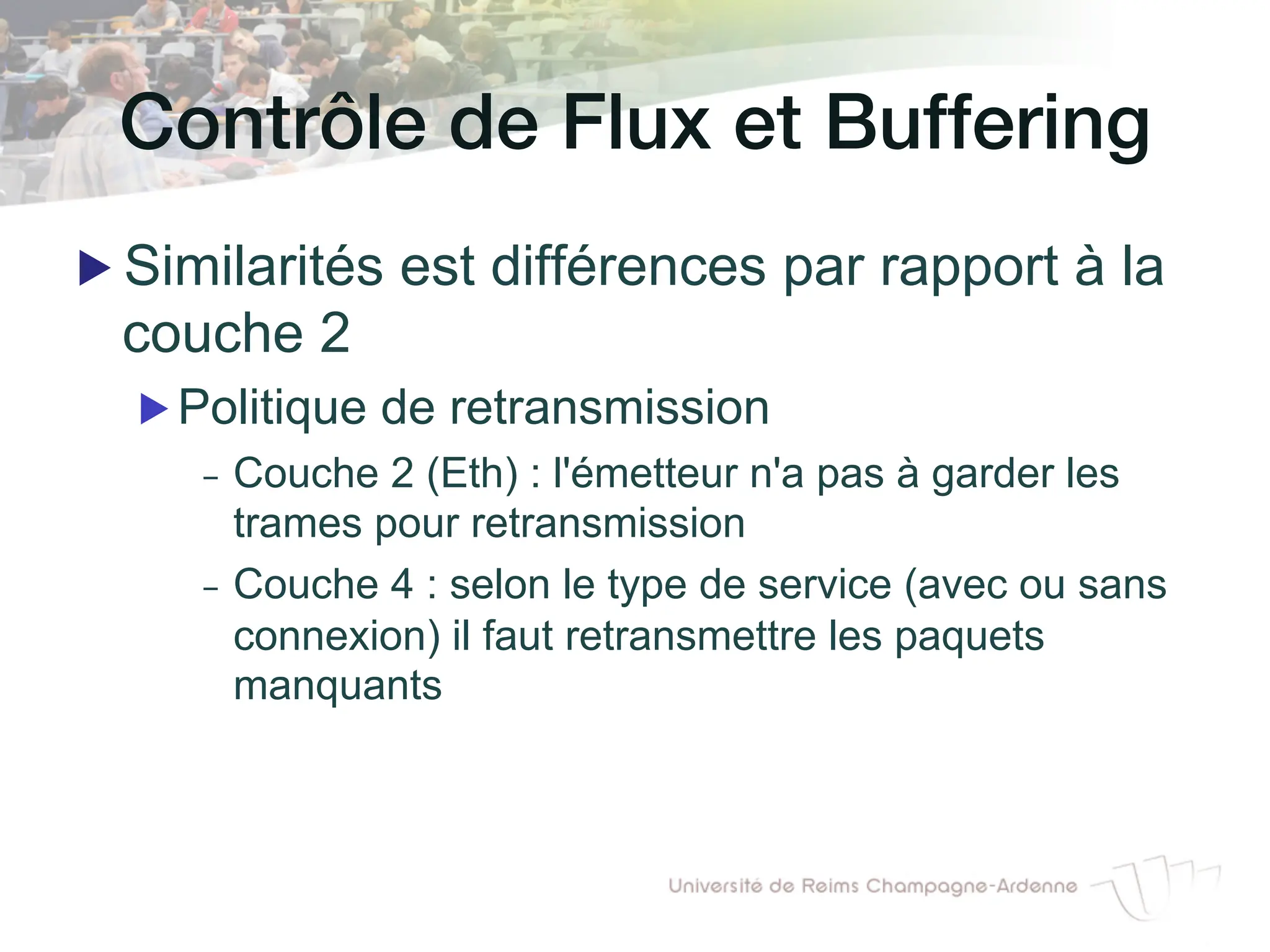 Contrôle de Flux et Buffering!
▶ Similarités est différences par rapport à la
couche 2
▶ Politique de retransmission
- Couche 2 (Eth) : l'émetteur n'a pas à garder les
trames pour retransmission
- Couche 4 : selon le type de service (avec ou sans
connexion) il faut retransmettre les paquets
manquants
 