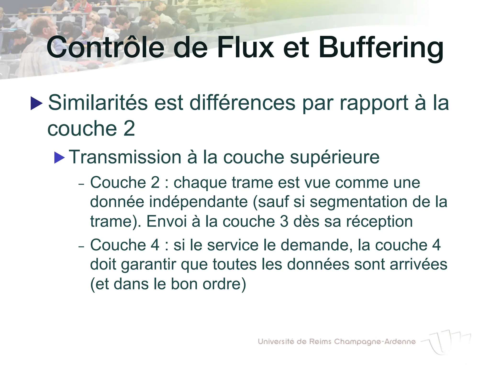 Contrôle de Flux et Buffering!
▶ Similarités est différences par rapport à la
couche 2
▶ Transmission à la couche supérieure
- Couche 2 : chaque trame est vue comme une
donnée indépendante (sauf si segmentation de la
trame). Envoi à la couche 3 dès sa réception
- Couche 4 : si le service le demande, la couche 4
doit garantir que toutes les données sont arrivées
(et dans le bon ordre)
 