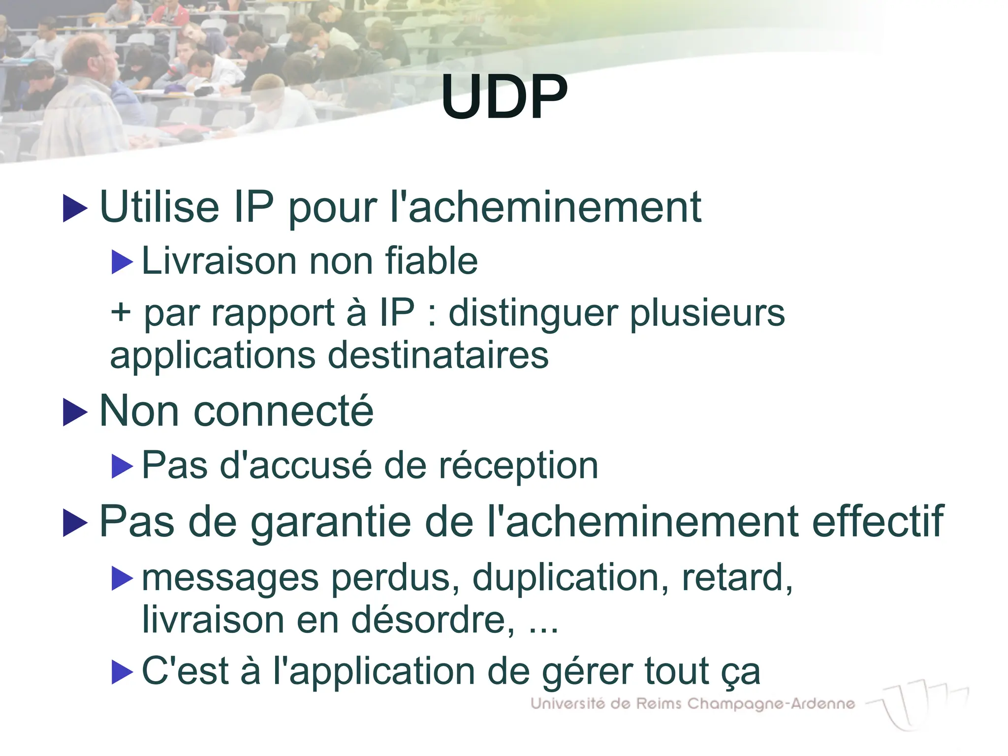 UDP "!
▶ Utilise IP pour l'acheminement
▶ Livraison non fiable
+ par rapport à IP : distinguer plusieurs
applications destinataires
▶ Non connecté
▶ Pas d'accusé de réception
▶ Pas de garantie de l'acheminement effectif
▶ messages perdus, duplication, retard,
livraison en désordre, ...
▶ C'est à l'application de gérer tout ça
 