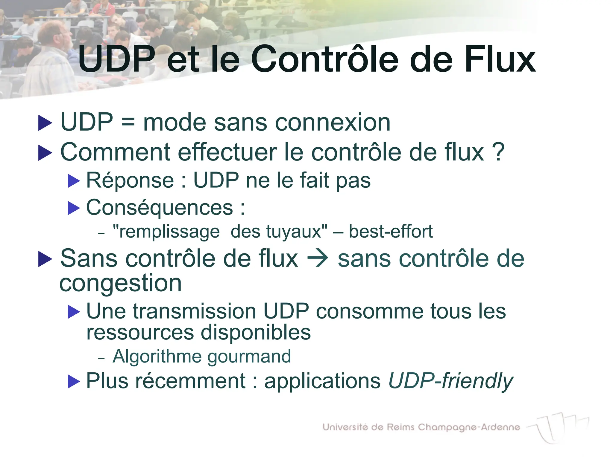UDP et le Contrôle de Flux!
▶ UDP = mode sans connexion
▶ Comment effectuer le contrôle de flux ?
▶ Réponse : UDP ne le fait pas
▶ Conséquences :
- "remplissage des tuyaux" – best-effort
▶ Sans contrôle de flux à sans contrôle de
congestion
▶ Une transmission UDP consomme tous les
ressources disponibles
- Algorithme gourmand
▶ Plus récemment : applications UDP-friendly
 