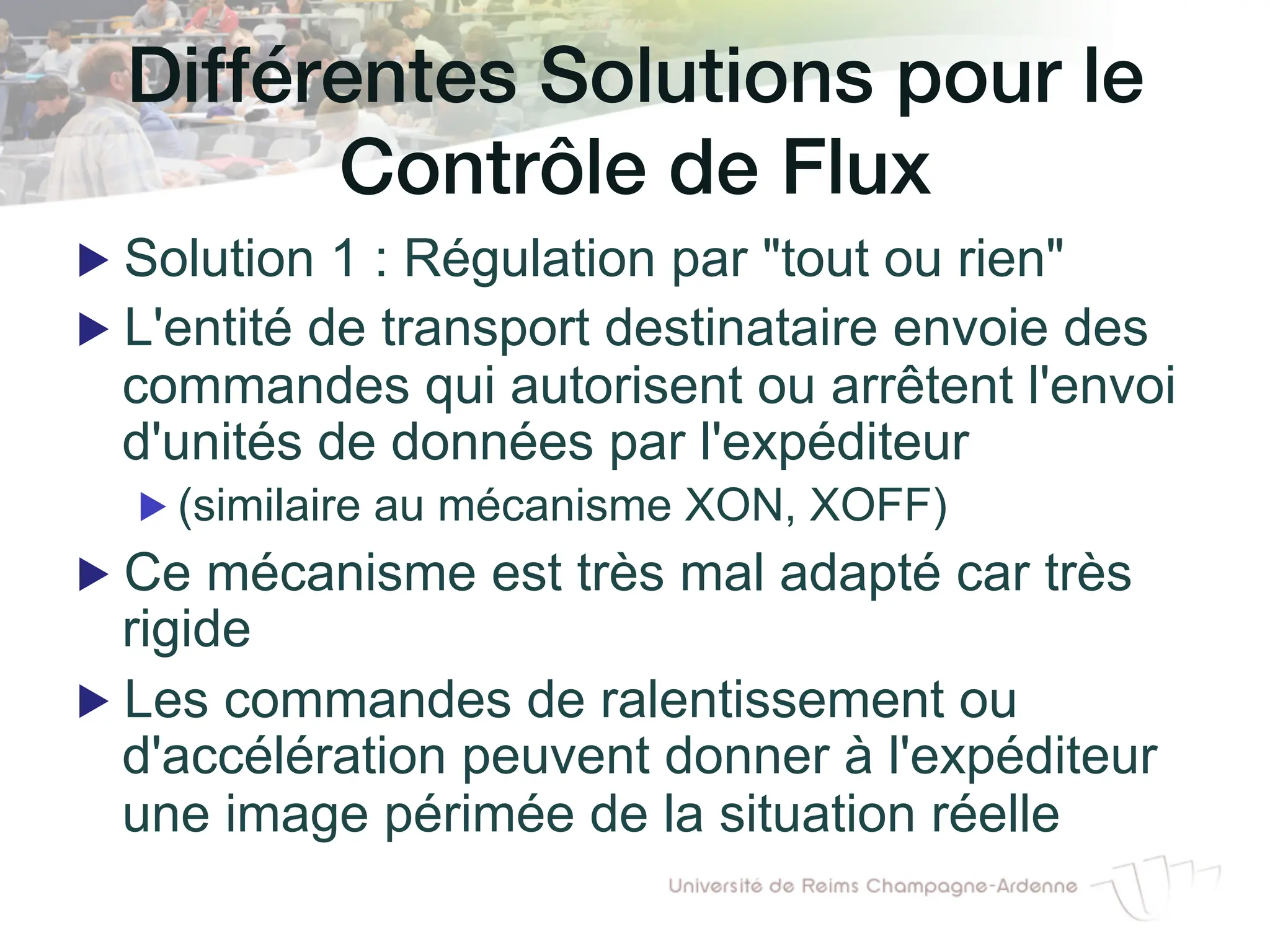Différentes Solutions pour le!
Contrôle de Flux!
▶ Solution 1 : Régulation par "tout ou rien"
▶ L'entité de transport destinataire envoie des
commandes qui autorisent ou arrêtent l'envoi
d'unités de données par l'expéditeur
▶ (similaire au mécanisme XON, XOFF)
▶ Ce mécanisme est très mal adapté car très
rigide
▶ Les commandes de ralentissement ou
d'accélération peuvent donner à l'expéditeur
une image périmée de la situation réelle
 