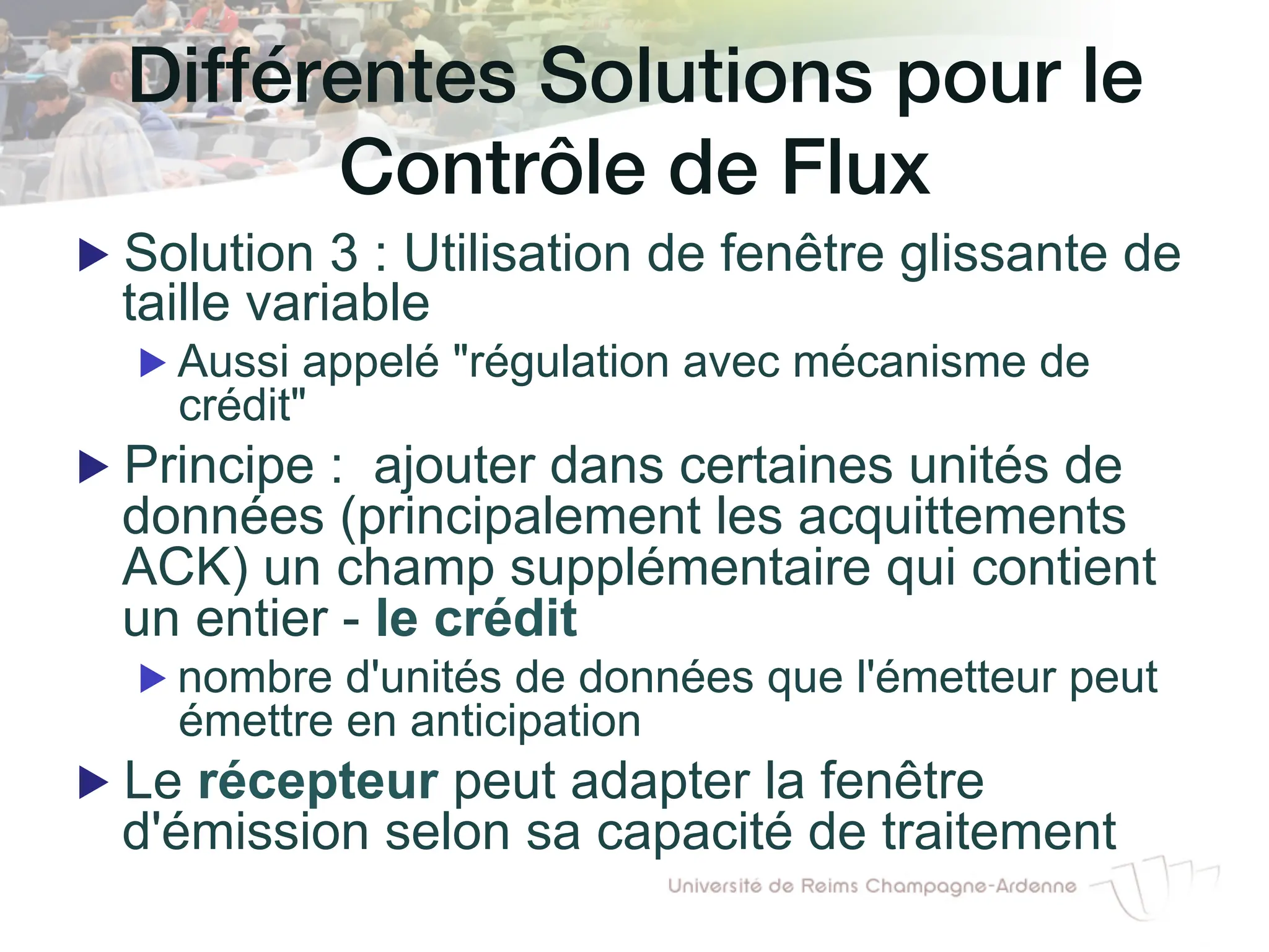 Différentes Solutions pour le!
Contrôle de Flux!
▶ Solution 3 : Utilisation de fenêtre glissante de
taille variable
▶ Aussi appelé "régulation avec mécanisme de
crédit"
▶ Principe : ajouter dans certaines unités de
données (principalement les acquittements
ACK) un champ supplémentaire qui contient
un entier - le crédit
▶ nombre d'unités de données que l'émetteur peut
émettre en anticipation
▶ Le récepteur peut adapter la fenêtre
d'émission selon sa capacité de traitement
 