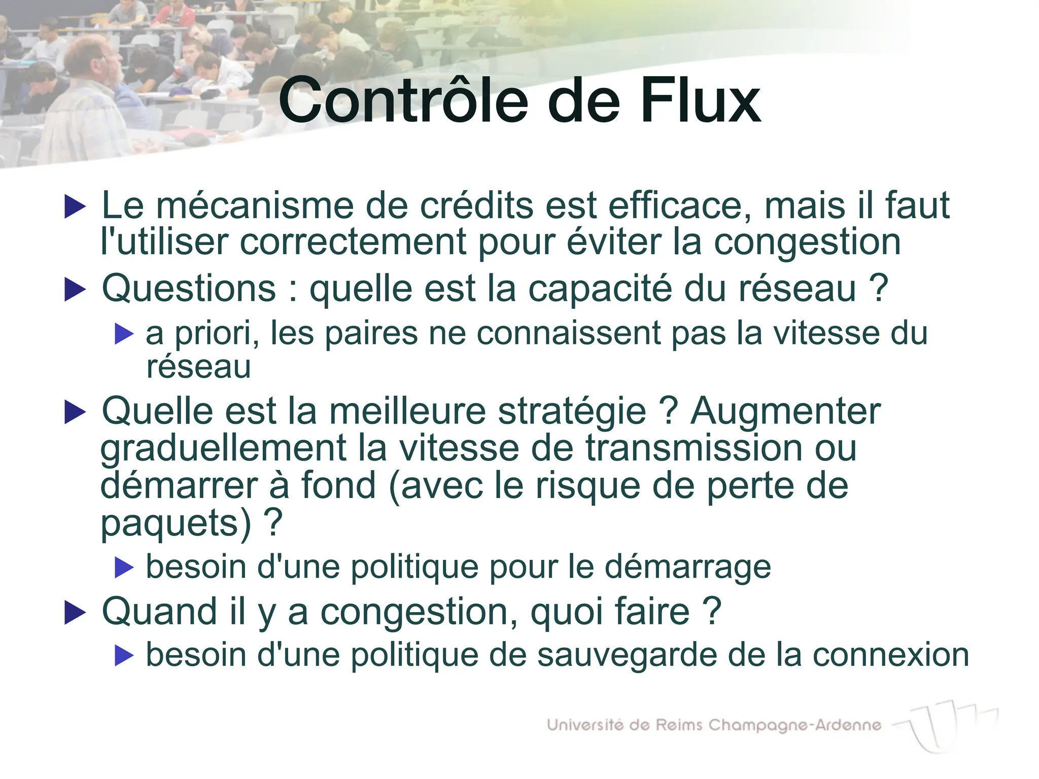 Contrôle de Flux!
▶ Le mécanisme de crédits est efficace, mais il faut
l'utiliser correctement pour éviter la congestion
▶ Questions : quelle est la capacité du réseau ?
▶ a priori, les paires ne connaissent pas la vitesse du
réseau
▶ Quelle est la meilleure stratégie ? Augmenter
graduellement la vitesse de transmission ou
démarrer à fond (avec le risque de perte de
paquets) ?
▶ besoin d'une politique pour le démarrage
▶ Quand il y a congestion, quoi faire ?
▶ besoin d'une politique de sauvegarde de la connexion
 