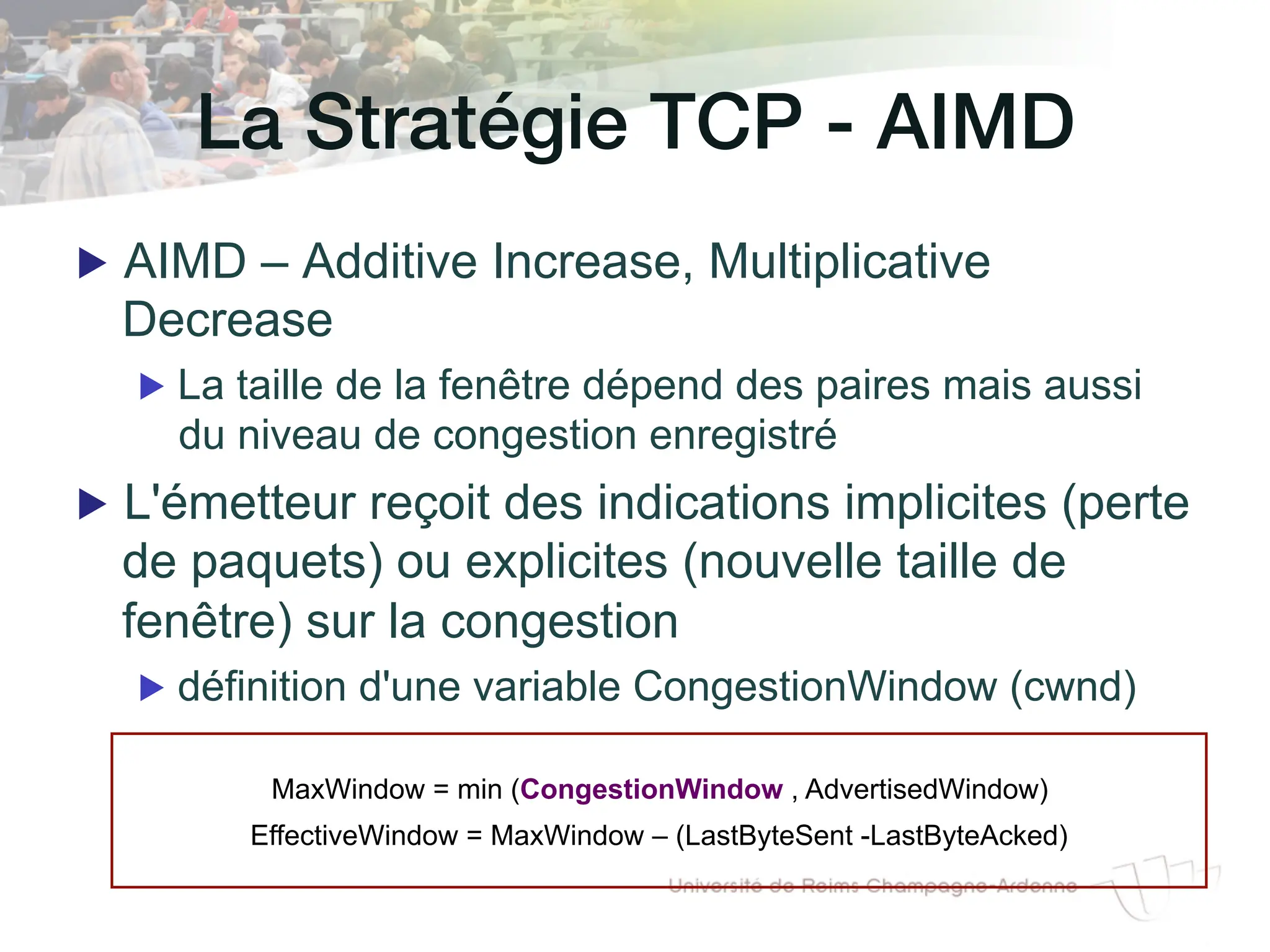 La Stratégie TCP - AIMD!
▶ AIMD – Additive Increase, Multiplicative
Decrease
▶ La taille de la fenêtre dépend des paires mais aussi
du niveau de congestion enregistré
▶ L'émetteur reçoit des indications implicites (perte
de paquets) ou explicites (nouvelle taille de
fenêtre) sur la congestion
▶ définition d'une variable CongestionWindow (cwnd)
MaxWindow = min (CongestionWindow , AdvertisedWindow)
EffectiveWindow = MaxWindow – (LastByteSent -LastByteAcked)
 