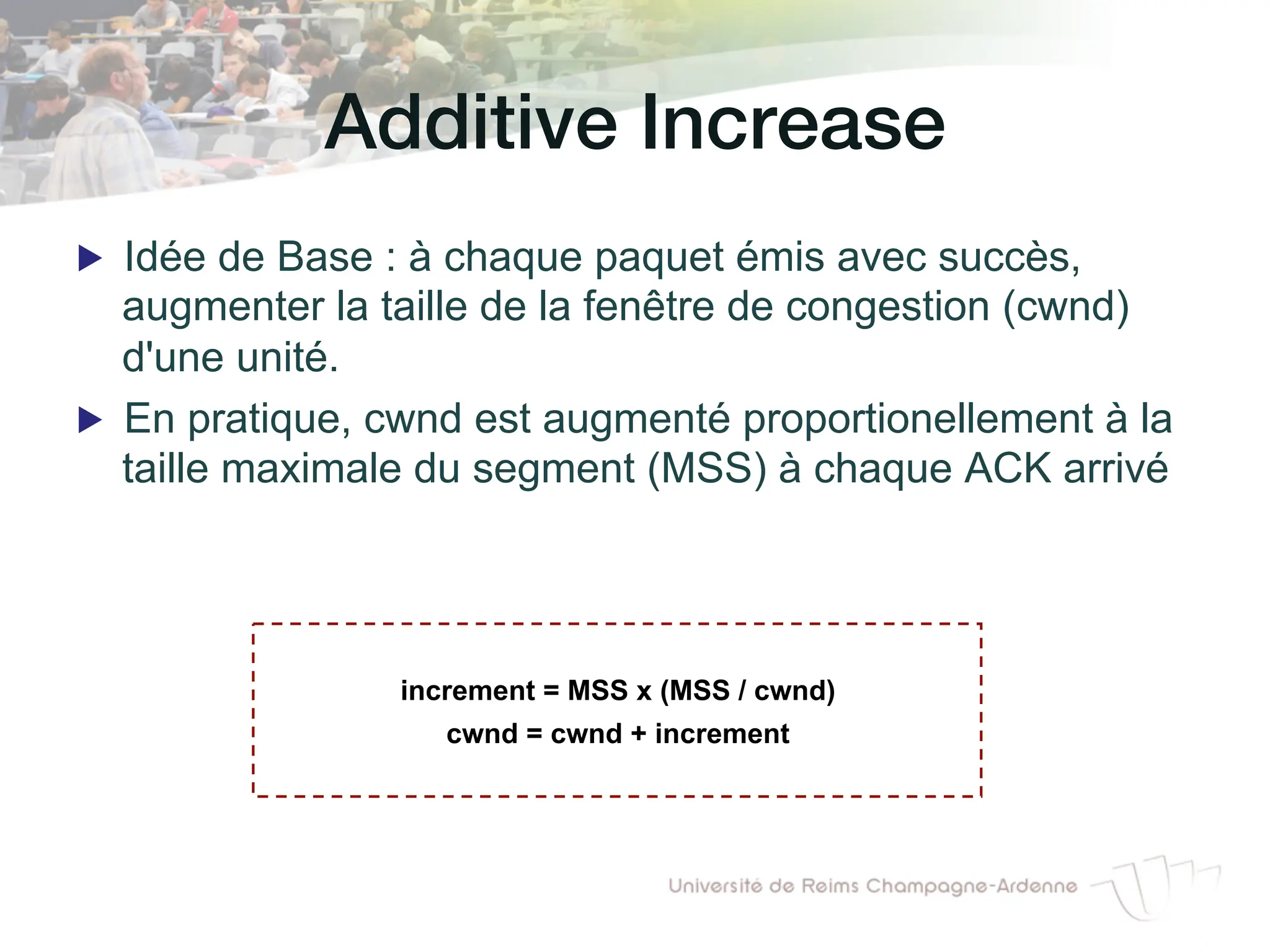 Additive Increase!
▶ Idée de Base : à chaque paquet émis avec succès,
augmenter la taille de la fenêtre de congestion (cwnd)
d'une unité.
▶ En pratique, cwnd est augmenté proportionellement à la
taille maximale du segment (MSS) à chaque ACK arrivé
increment = MSS x (MSS / cwnd)
cwnd = cwnd + increment
 