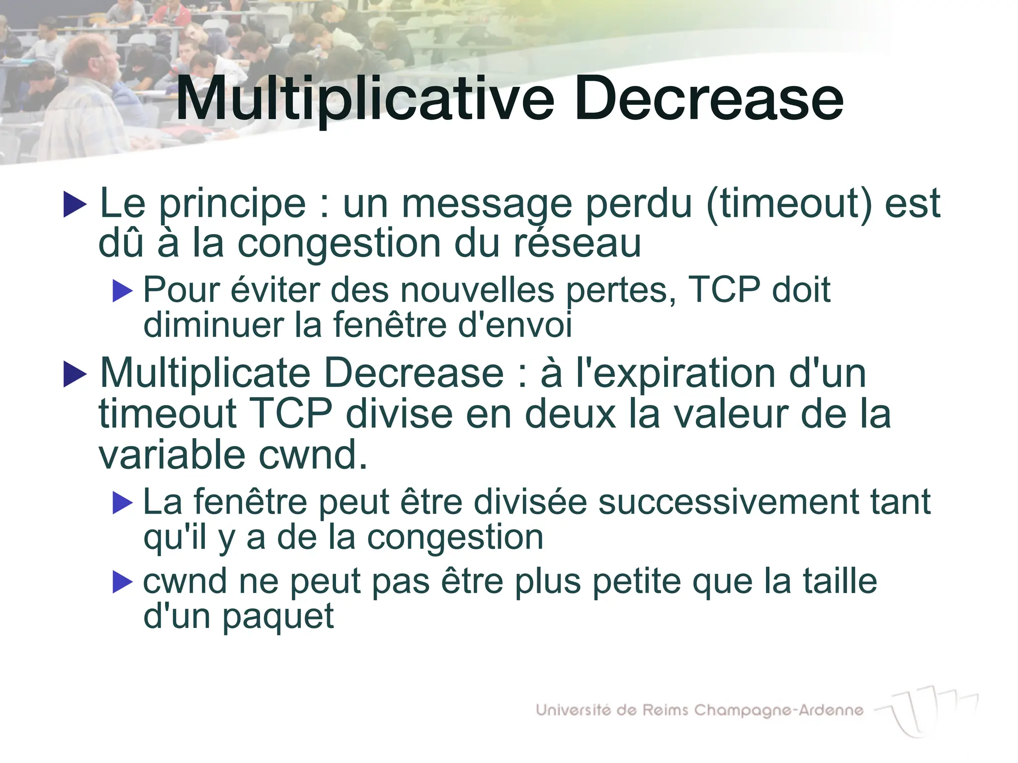 Multiplicative Decrease!
▶ Le principe : un message perdu (timeout) est
dû à la congestion du réseau
▶ Pour éviter des nouvelles pertes, TCP doit
diminuer la fenêtre d'envoi
▶ Multiplicate Decrease : à l'expiration d'un
timeout TCP divise en deux la valeur de la
variable cwnd.
▶ La fenêtre peut être divisée successivement tant
qu'il y a de la congestion
▶ cwnd ne peut pas être plus petite que la taille
d'un paquet
 