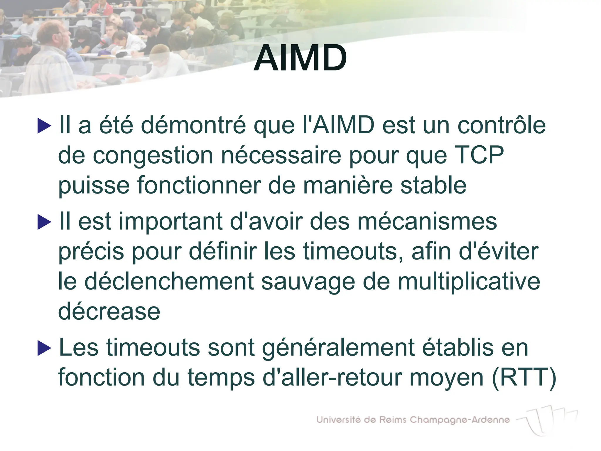 AIMD!
▶ Il a été démontré que l'AIMD est un contrôle
de congestion nécessaire pour que TCP
puisse fonctionner de manière stable
▶ Il est important d'avoir des mécanismes
précis pour définir les timeouts, afin d'éviter
le déclenchement sauvage de multiplicative
décrease
▶ Les timeouts sont généralement établis en
fonction du temps d'aller-retour moyen (RTT)
 