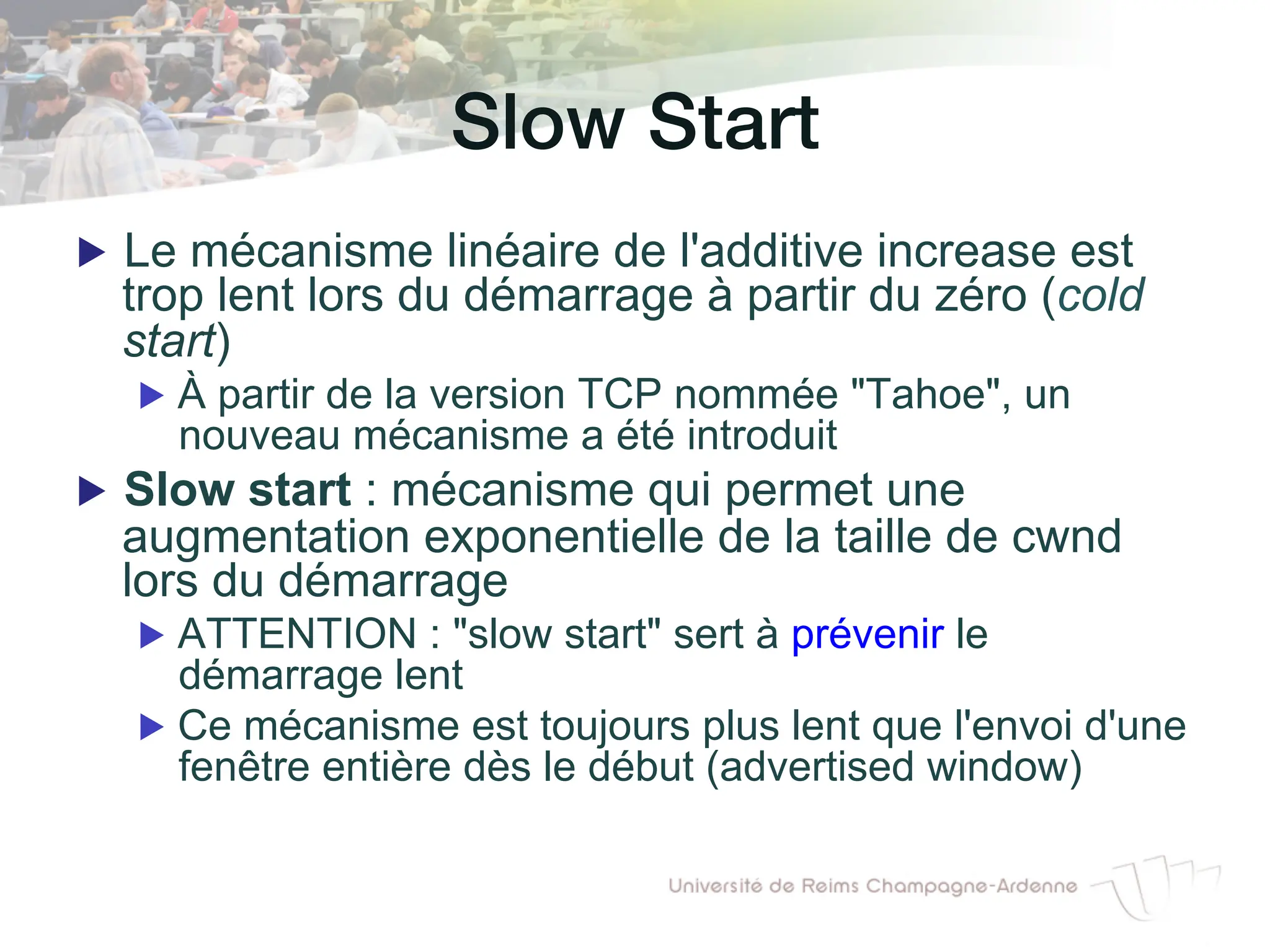 Slow Start!
▶ Le mécanisme linéaire de l'additive increase est
trop lent lors du démarrage à partir du zéro (cold
start)
▶ À partir de la version TCP nommée "Tahoe", un
nouveau mécanisme a été introduit
▶ Slow start : mécanisme qui permet une
augmentation exponentielle de la taille de cwnd
lors du démarrage
▶ ATTENTION : "slow start" sert à prévenir le
démarrage lent
▶ Ce mécanisme est toujours plus lent que l'envoi d'une
fenêtre entière dès le début (advertised window)
 