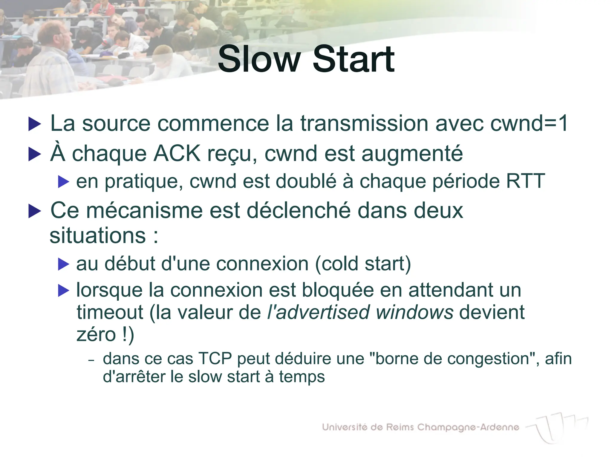 Slow Start!
▶ La source commence la transmission avec cwnd=1
▶ À chaque ACK reçu, cwnd est augmenté
▶ en pratique, cwnd est doublé à chaque période RTT
▶ Ce mécanisme est déclenché dans deux
situations :
▶ au début d'une connexion (cold start)
▶ lorsque la connexion est bloquée en attendant un
timeout (la valeur de l'advertised windows devient
zéro !)
- dans ce cas TCP peut déduire une "borne de congestion", afin
d'arrêter le slow start à temps
 