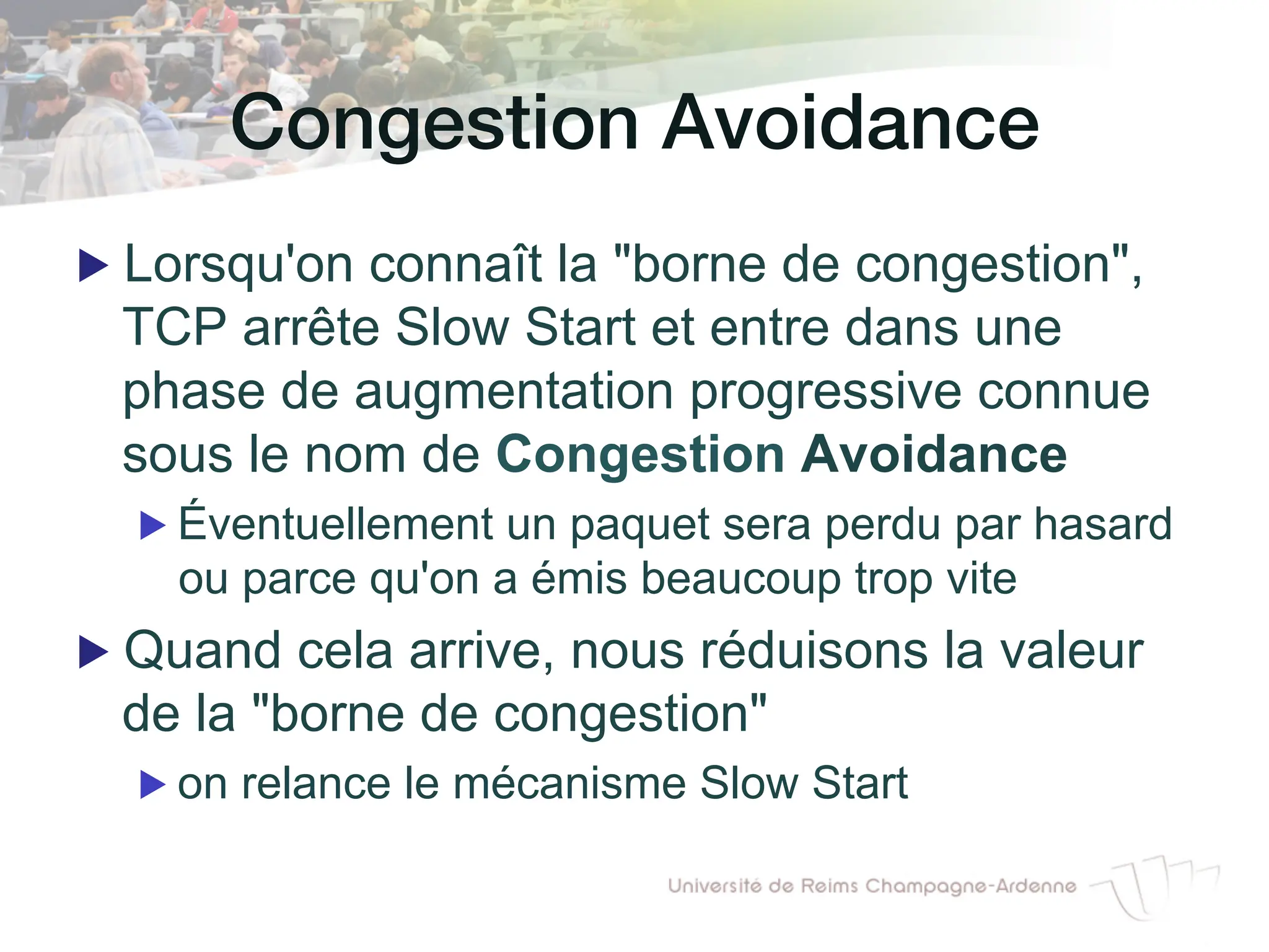 Congestion Avoidance!
▶ Lorsqu'on connaît la "borne de congestion",
TCP arrête Slow Start et entre dans une
phase de augmentation progressive connue
sous le nom de Congestion Avoidance
▶ Éventuellement un paquet sera perdu par hasard
ou parce qu'on a émis beaucoup trop vite
▶ Quand cela arrive, nous réduisons la valeur
de la "borne de congestion"
▶ on relance le mécanisme Slow Start
 