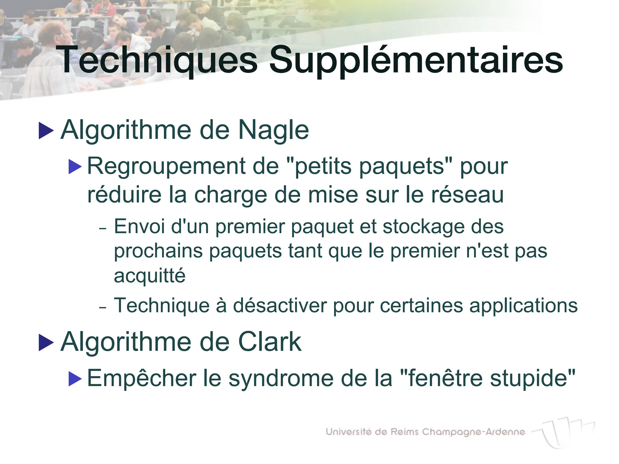 Techniques Supplémentaires!
▶ Algorithme de Nagle
▶ Regroupement de "petits paquets" pour
réduire la charge de mise sur le réseau
- Envoi d'un premier paquet et stockage des
prochains paquets tant que le premier n'est pas
acquitté
- Technique à désactiver pour certaines applications
▶ Algorithme de Clark
▶ Empêcher le syndrome de la "fenêtre stupide"
 