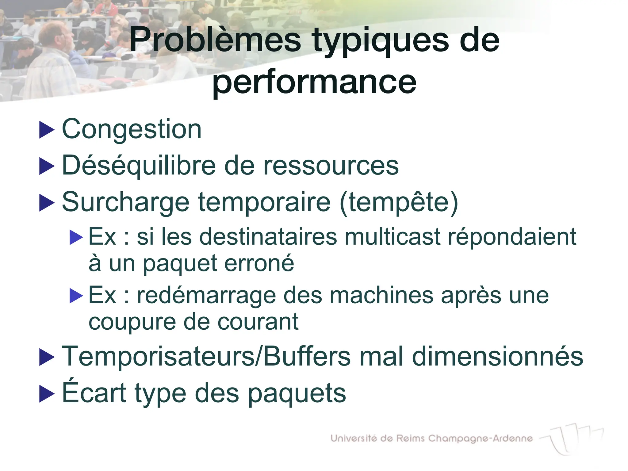 Problèmes typiques de
performance!
▶ Congestion
▶ Déséquilibre de ressources
▶ Surcharge temporaire (tempête)
▶ Ex : si les destinataires multicast répondaient
à un paquet erroné
▶ Ex : redémarrage des machines après une
coupure de courant
▶ Temporisateurs/Buffers mal dimensionnés
▶ Écart type des paquets
 