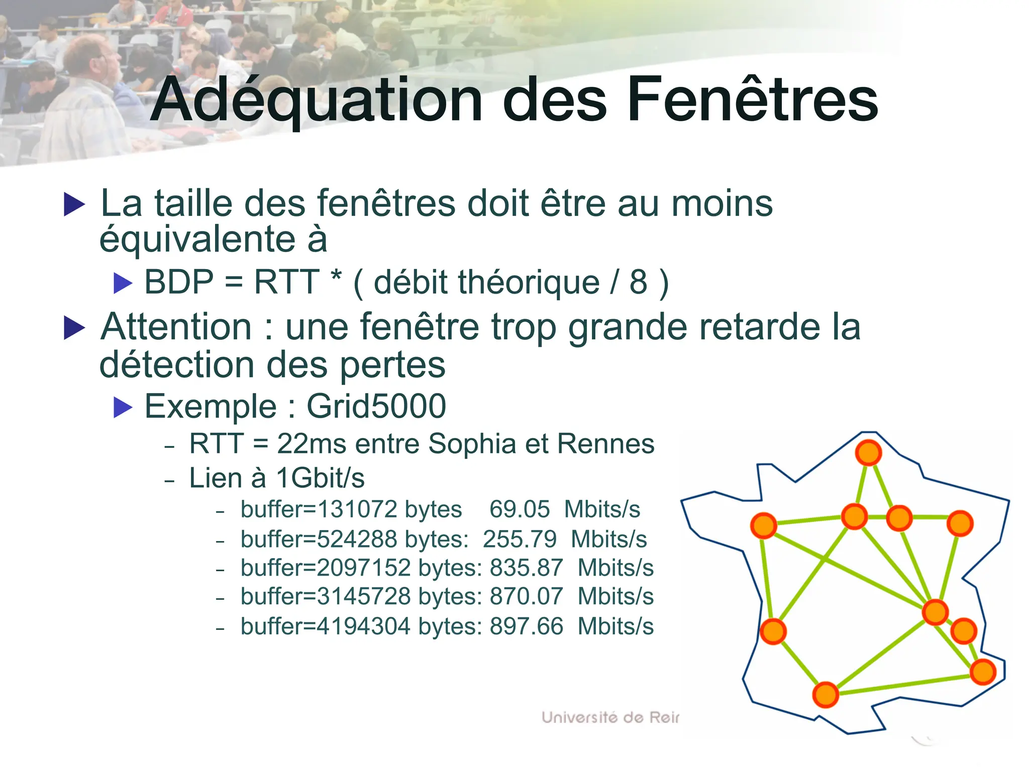Adéquation des Fenêtres!
▶ La taille des fenêtres doit être au moins
équivalente à
▶ BDP = RTT * ( débit théorique / 8 )
▶ Attention : une fenêtre trop grande retarde la
détection des pertes
▶ Exemple : Grid5000
- RTT = 22ms entre Sophia et Rennes
- Lien à 1Gbit/s
- buffer=131072 bytes 69.05 Mbits/s
- buffer=524288 bytes: 255.79 Mbits/s
- buffer=2097152 bytes: 835.87 Mbits/s
- buffer=3145728 bytes: 870.07 Mbits/s
- buffer=4194304 bytes: 897.66 Mbits/s
 