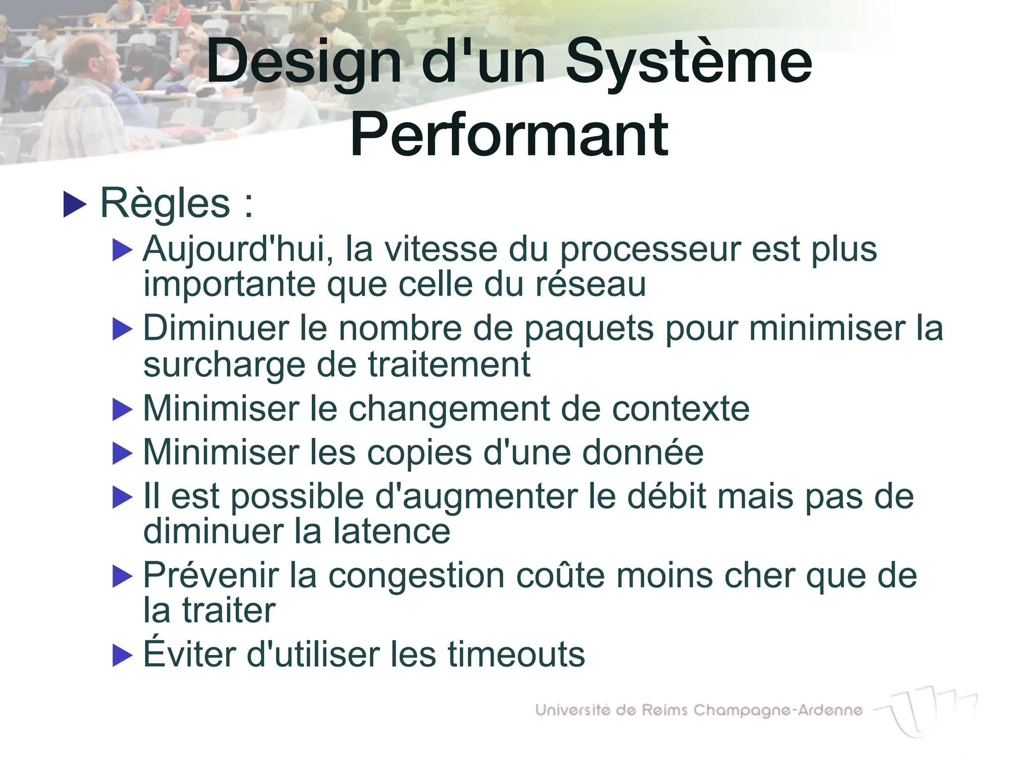 Design d'un Système
Performant!
▶ Règles :
▶ Aujourd'hui, la vitesse du processeur est plus
importante que celle du réseau
▶ Diminuer le nombre de paquets pour minimiser la
surcharge de traitement
▶ Minimiser le changement de contexte
▶ Minimiser les copies d'une donnée
▶ Il est possible d'augmenter le débit mais pas de
diminuer la latence
▶ Prévenir la congestion coûte moins cher que de
la traiter
▶ Éviter d'utiliser les timeouts
 