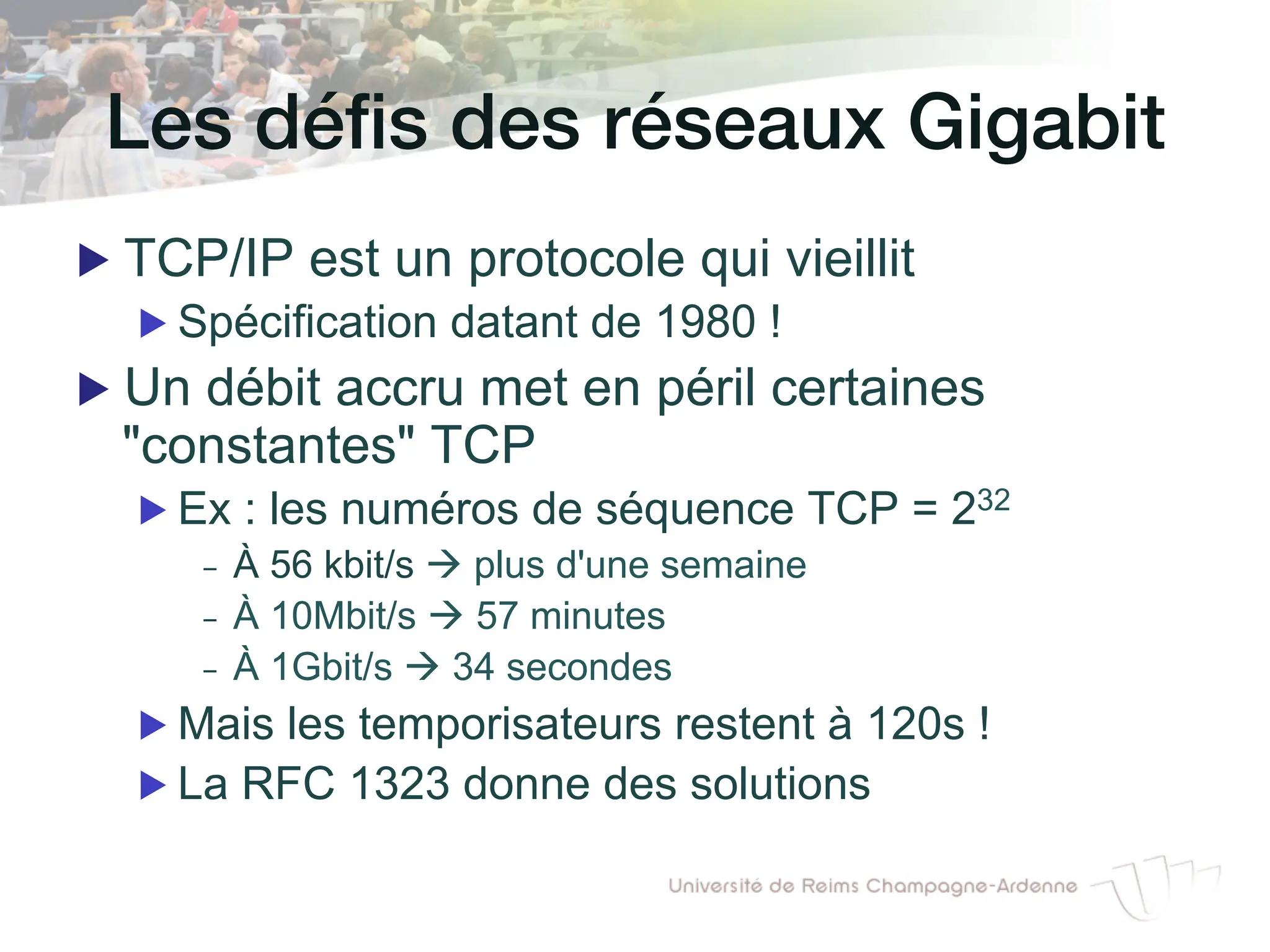 Les défis des réseaux Gigabit!
▶ TCP/IP est un protocole qui vieillit
▶ Spécification datant de 1980 !
▶ Un débit accru met en péril certaines
"constantes" TCP
▶ Ex : les numéros de séquence TCP = 232
- À 56 kbit/s à plus d'une semaine
- À 10Mbit/s à 57 minutes
- À 1Gbit/s à 34 secondes
▶ Mais les temporisateurs restent à 120s !
▶ La RFC 1323 donne des solutions
 