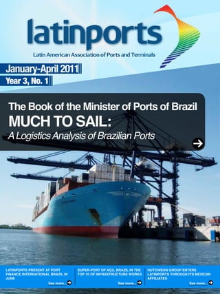 January-April 2011
Year 3, No. 1
The Book of the Minister of Ports of Brazil
ALogisticsAnalysis of Brazilian Ports
MUCH TO SAIL:
LATINPORTS PRESENT AT PORT
FINANCE INTERNATIONAL BRAZIL IN
JUNE
SUPER-PORT OF AҪU, BRAZIL IN THE
TOP 10 OF INFRASTRUCTURE WORKS
HUTCHISON GROUP ENTERS
LATINPORTS THROUGH ITS MEXICAN
AFFILIATES
See more... See more... See more...
 