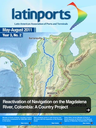 May-August 2011
Year 3, No. 2
Reactivation of Navigation on the Magdalena
River, Colombia:ACountry Project
Minister of Ports of Brazil, Leonidas Cristino,
announces investments for US$3,500 million
in the sector.
Main container ports in Latin America and
its future with the expansion of the Panama
Canal
Pedro Brito, former Minister of Ports of
Brazil assumes as Director of the National
Agency of Waterway Transportation, Antaq
See more... See more... See more...
 