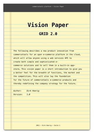 Vision Paper
GRID 2.0
!
The following describes a new product innovation from
commercetools for an open e-commerce platform in the cloud,
which will allow anyone using a web services API to
create both simple and sophisticated e-
commerce solutions and to sell them in a built-in app-
store. This vision paper is a short introduction to give you
a better feel for the breadth of functions, the market and
the competition. This will also lay the foundation
for the future of commercetools e-commerce products and
thereby redefining the company strategy for the future.
Author: ! Dirk Hoerig
Version: ! 1.0
commercetools platform - Vision Paper
2011 - Dirk Hoerig - Seite 1
 