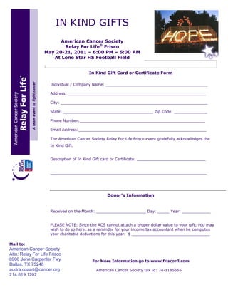 IN KIND GIFTS
                        American Cancer Society
                         Relay For Life® Frisco
                  May 20-21, 2011 – 6:00 PM – 6:00 AM
                     At Lone Star HS Football Field


                                         In Kind Gift Card or Certificate Form

                     Individual / Company Name: ___________________________________________

                     Address: __________________________________________________________

                     City: ______________________________________________________________

                     State: ______________________________________ Zip Code: ______________

                     Phone Number:_____________________________________________________

                     Email Address:______________________________________________________

                     The American Cancer Society Relay For Life Frisco event gratefully acknowledges the
                     In Kind Gift.


                     Description of In Kind Gift card or Certificate: _____________________________


                     __________________________________________________________________




                                                  Donor’s Information


                     Received on the Month: _____________________ Day: _____ Year: ____________


                     PLEASE NOTE: Since the ACS cannot attach a proper dollar value to your gift; you may
                     wish to do so here, as a reminder for your income tax accountant when he computes
                     your charitable deductions for this year. $ _________________________________

Mail to:
American Cancer Society
Attn: Relay For Life Frisco
8900 John Carpenter Fwy                   For More Information go to www.friscorfl.com
Dallas, TX 75248
audra.cozart@cancer.org                     American Cancer Society tax Id: 74-1185665
214.819.1202
 