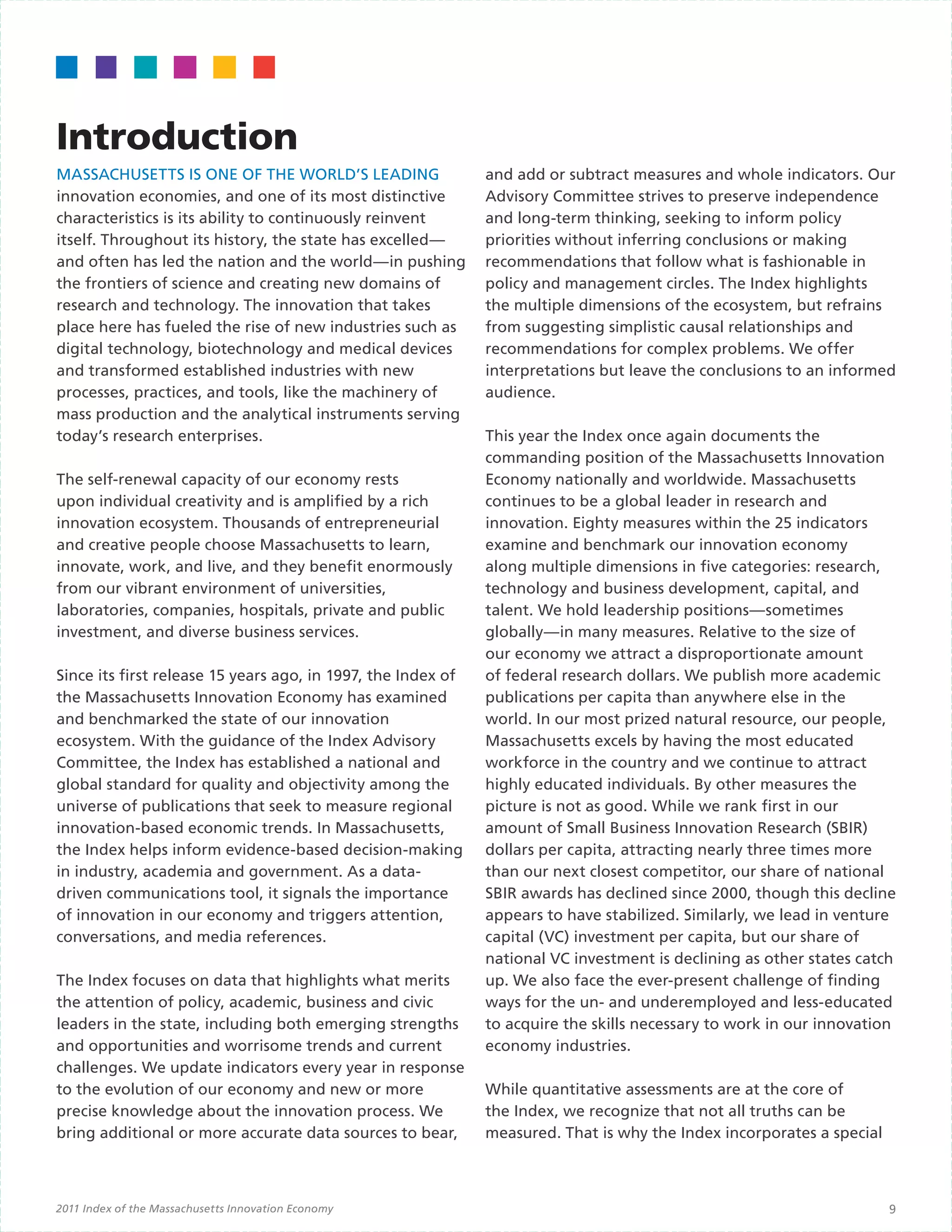 Introduction
MASSACHUSETTS IS ONE OF THE WORLD’S LEADING                   and add or subtract measures and whole indicators. Our
innovation economies, and one of its most distinctive         Advisory Committee strives to preserve independence
characteristics is its ability to continuously reinvent       and long-term thinking, seeking to inform policy
itself. Throughout its history, the state has excelled—       priorities without inferring conclusions or making
and often has led the nation and the world—in pushing         recommendations that follow what is fashionable in
the frontiers of science and creating new domains of          policy and management circles. The Index highlights
research and technology. The innovation that takes            the multiple dimensions of the ecosystem, but refrains
place here has fueled the rise of new industries such as      from suggesting simplistic causal relationships and
digital technology, biotechnology and medical devices         recommendations for complex problems. We offer
and transformed established industries with new               interpretations but leave the conclusions to an informed
processes, practices, and tools, like the machinery of        audience.
mass production and the analytical instruments serving
today’s research enterprises.                                 This year the Index once again documents the
                                                              commanding position of the Massachusetts Innovation
The self-renewal capacity of our economy rests                Economy nationally and worldwide. Massachusetts
upon individual creativity and is amplified by a rich         continues to be a global leader in research and
innovation ecosystem. Thousands of entrepreneurial            innovation. Eighty measures within the 25 indicators
and creative people choose Massachusetts to learn,            examine and benchmark our innovation economy
innovate, work, and live, and they benefit enormously         along multiple dimensions in five categories: research,
from our vibrant environment of universities,                 technology and business development, capital, and
laboratories, companies, hospitals, private and public        talent. We hold leadership positions—sometimes
investment, and diverse business services.                    globally—in many measures. Relative to the size of
                                                              our economy we attract a disproportionate amount
Since its first release 15 years ago, in 1997, the Index of   of federal research dollars. We publish more academic
the Massachusetts Innovation Economy has examined             publications per capita than anywhere else in the
and benchmarked the state of our innovation                   world. In our most prized natural resource, our people,
ecosystem. With the guidance of the Index Advisory            Massachusetts excels by having the most educated
Committee, the Index has established a national and           workforce in the country and we continue to attract
global standard for quality and objectivity among the         highly educated individuals. By other measures the
universe of publications that seek to measure regional        picture is not as good. While we rank first in our
innovation-based economic trends. In Massachusetts,           amount of Small Business Innovation Research (SBIR)
the Index helps inform evidence-based decision-making         dollars per capita, attracting nearly three times more
in industry, academia and government. As a data-              than our next closest competitor, our share of national
driven communications tool, it signals the importance         SBIR awards has declined since 2000, though this decline
of innovation in our economy and triggers attention,          appears to have stabilized. Similarly, we lead in venture
conversations, and media references.                          capital (VC) investment per capita, but our share of
                                                              national VC investment is declining as other states catch
The Index focuses on data that highlights what merits         up. We also face the ever-present challenge of finding
the attention of policy, academic, business and civic         ways for the un- and underemployed and less-educated
leaders in the state, including both emerging strengths       to acquire the skills necessary to work in our innovation
and opportunities and worrisome trends and current            economy industries.
challenges. We update indicators every year in response
to the evolution of our economy and new or more               While quantitative assessments are at the core of
precise knowledge about the innovation process. We            the Index, we recognize that not all truths can be
bring additional or more accurate data sources to bear,       measured. That is why the Index incorporates a special



2011 Index of the Massachusetts Innovation Economy                                                                     9
 